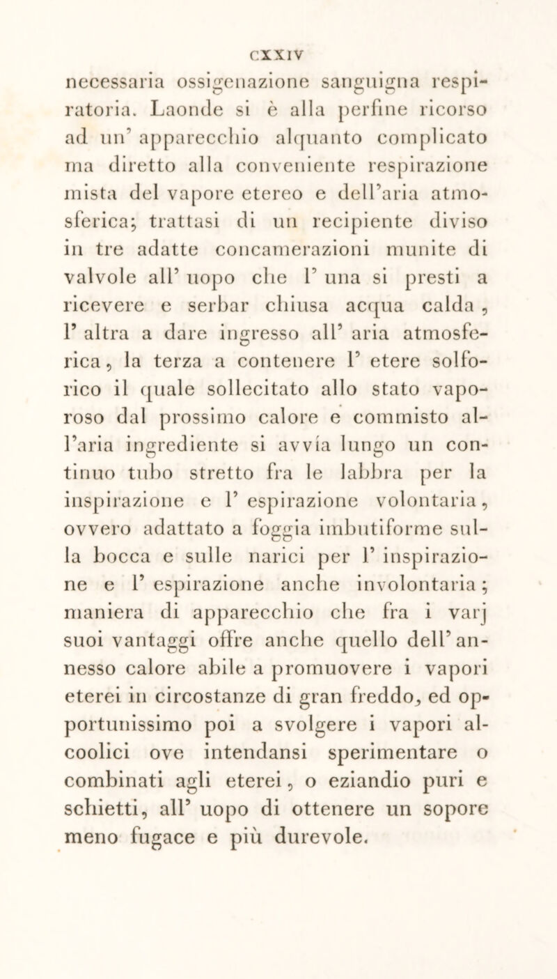 necessaria ossigenazione sanguigna l’espi- ratoria. Laonde si è alla perfine ricorso ad un’ apparecchio alquanto complicato ma diretto alla conveniente respirazione mista del vapore etereo e dell’aria atmo- sferica; trattasi di un recipiente diviso in tre adatte concamerazioni munite di valvole all’ uopo che P una si presti a ricevere e serbar chiusa acqua calda , P altra a dare ingresso all’ aria atmosfe- rica , la terza a contenere P etere solfo- rico il quale sollecitato allo stato vapo- roso dal prossimo calore e commisto al- l’aria ingrediente si avvia lungo un con- tinuo tubo stretto fra le labbra per la inspirazione e l’espirazione volontaria, ovvero adattato a foggia imbutiforme sul- la bocca e sulle narici per P inspirazio- ne e l’espirazione anche involontaria; maniera di apparecchio che fra i varj suoi vantaggi offre anche quello dell’an- nesso calore abile a promuovere i vapori eterei in circostanze di gran freddo, ed op- portunissimo poi a svolgere i vapori al- coolici ove intendansi sperimentare o combinati agli eterei, o eziandio puri e schietti, all’ uopo di ottenere un sopore meno fugace e più durevole.