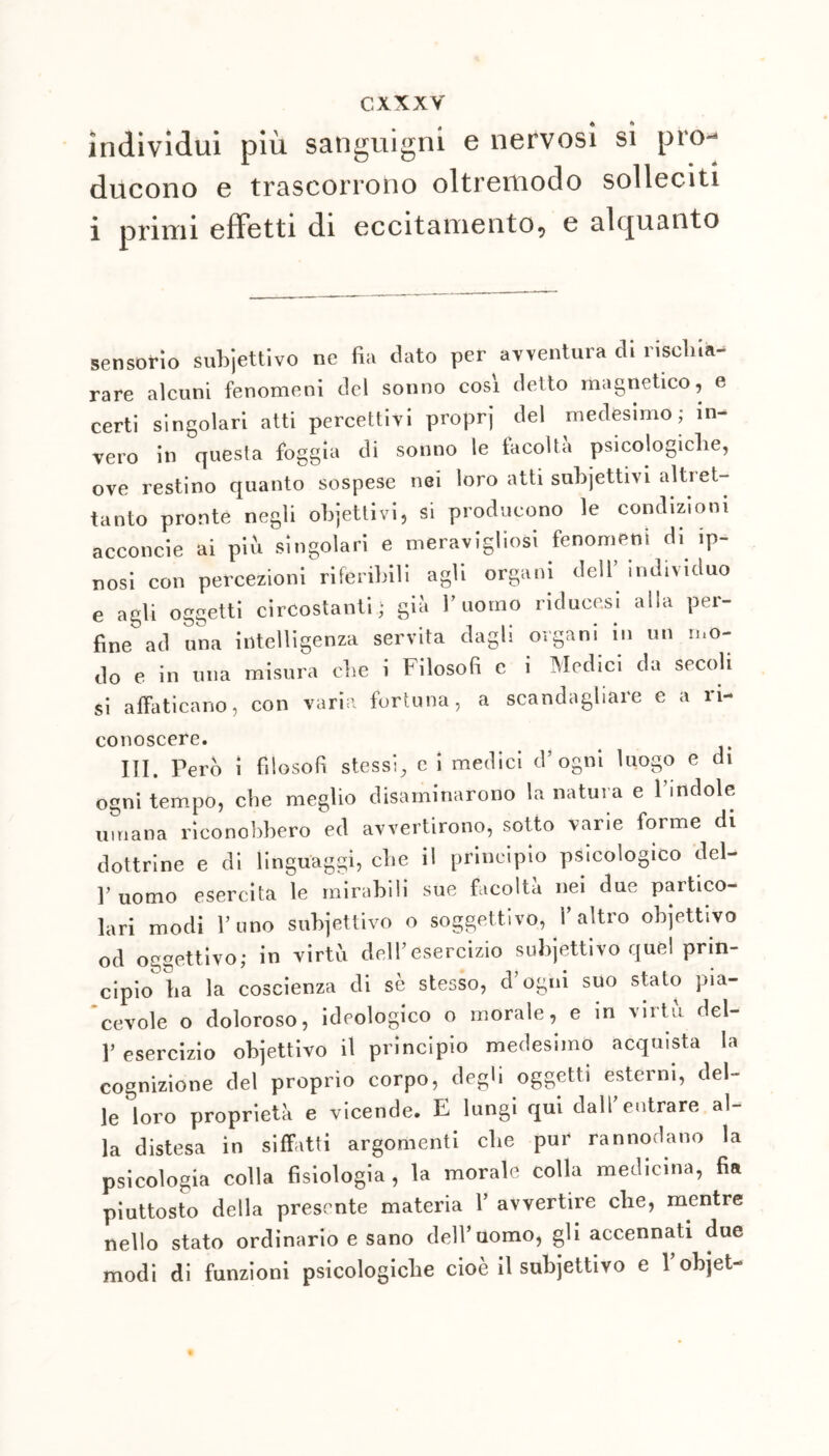 individui più sanguigni e nervosi sì pro- ducono e trascorrono oltremodo solleciti i primi effetti di eccitamento, e alquanto sensorio subiettivo ne fui dato per avventura di rischia- rare alcuni fenomeni del sonno cosi detto magnetico, e certi singolari atti percettivi proprj del medesimo; in- vero in questa foggia di sonno le facoltà psicologiche, ove restino quanto sospese nei loro atti suhjettivi altret- tanto pronte negli objettivi, si producono le condizioni acconcie ai piu singolari e meravigliosi fenomeni di ip- nosi con percezioni riferibili agli organi dell individuo e agli oggetti circostanti; già l’uomo riducesi alla per- fine ad una intelligenza servita dagli organi in un mo- do e in una misura che i Filosofi e i Medici da secoli si affaticano, con varia fortuna, a scandagliare e a ri- conoscere. III. Però i filosofi stessi, c i medici d’ogni luogo e di ogni tempo, che meglio disaminarono la natura e 1 indole umana riconobbero ed avvertirono, sotto varie forme di dottrine e di linguaggi, che il principio psicologico del- ]> Uomo esercita le mirabili sue facoltà nei due partico- lari modi l’uno subjettivo o soggettivo, l’altro ohjettivo od oggettivo; in virtù dell’esercizio subjettivo quel prin- cipio ìia la coscienza di sè stesso, d’ogni suo stato pia- cevole o doloroso, ideologico o morale, e in vii tu del- l’esercizio objettivo il principio medesimo acquista la cognizione del proprio corpo, degli oggetti esterni, del- le loro proprietà e vicende. E lungi qui dall’entrare al- la distesa in siffatti argomenti che pur rannodano la psicologia colla fisiologia, la morale colla medicina, fia piuttosto della presente materia V avvertire che, mentre nello stato ordinario e sano dell’uomo, gli accennati due modi di funzioni psicologiche cioè il subjettivo e l’objet-