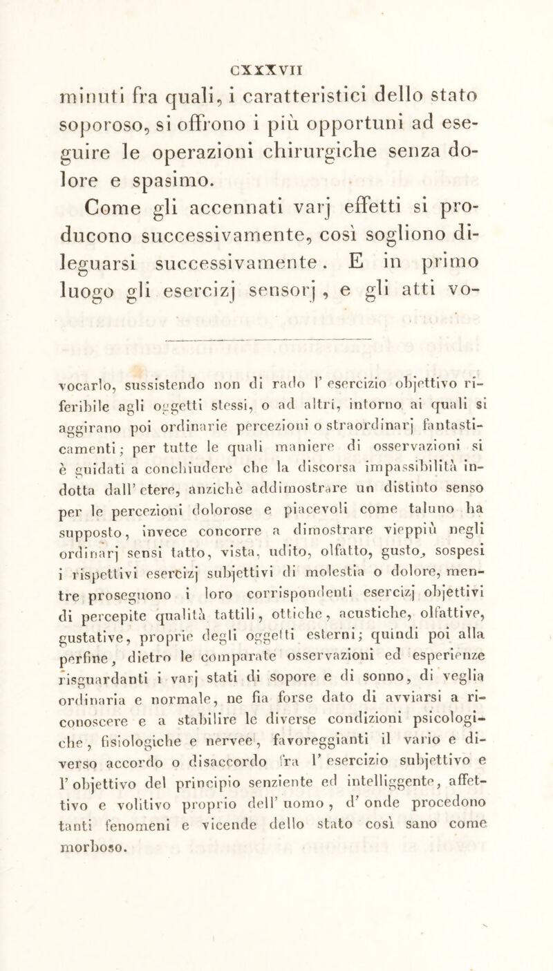 minuti fra quali, i caratteristici dello stato soporoso, si offrono i più opportuni ad ese- guire le operazioni chirurgiche senza do- lore e spasimo. Come gli accennati varj effetti si pro- ducono successivamente, così sogliono di- leguarsi successivamente. E in primo luogo gli esercizi sensorj , e gli atti vo- vocarlo, sussistendo non di rado V esercizio objettivo ri- feribile agli oggetti stessi, o ad altri, intorno ai quali si aggirano poi ordinarie percezioni o straordinarj fantasti- camenti; per tutte le quali maniere di osservazioni si è guidati a concliiudere cbe la discorsa impassibilità in- dotta dall’etere, anziché addimostrare un distinto senso per le percezioni dolorose e piacevoli come taluno ha supposto, invece concorre a dimostrare vieppiù negli ordinar] sensi tatto, vista, udito, olfatto, gusto^ sospesi i rispettivi esercizj subiettivi di molestia o dolore, men- tre proseguono i loro corrispondenti esercizj ohjettivi di percepite qualità tattili, ottiche, acustiche, olfattive, gustative, proprie degli oggelti esterni; quindi poi alla perfine, dietro le comparate osservazioni ed esperienze riguardanti i varj stati di sopore e di sonno, di veglia ordinaria e normale, ne fia forse dato di avviarsi a ri- conoscere e a stabilire le diverse condizioni psicologi- che, fisiologiche e nervee, favoreggianti il vario e di- verso accordo o disaccordo fra V esercizio subiettivo e 1’obiettivo del principio senziente ed intelliggente, affet- tivo e volitivo proprio dell’ uomo , d’ onde procedono tanti fenomeni e vicende dello stato cosi sano come morboso.