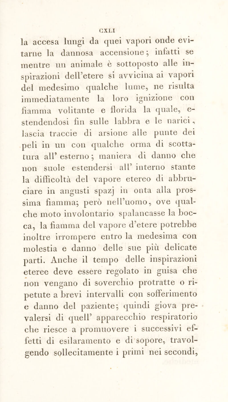 la accesa lungi da quei vapori onde evi- tarne la dannosa accensione ; infatti se mentre un animale è sottoposto alle in- spiraziorn dell’etere si avvicina ai vapori del medesimo qualche lume, ne risulta immediatamente la loro ignizione con fiamma volitante e florida la quale, e- stendendosi fin sulle labbra e le narici, lascia traccie di arsione alle punte dei peli in un con qualche orma di scotta- tura all5 esterno ; maniera di danno che non suole estendersi all’ interno stante la difficoltà del vapore etereo di abbru- ciare in angusti spazj in onta alla pros- sima fiamma; però nell’uomo, ove qual- che moto involontario spalancasse la boc- ca, la fiamma del vapore d’etere potrebbe inoltre irrompere entro la medesima con molestia e danno delle sue più delicate parti. Anche il tempo delle inspirazioni eteree deve essere regolato in guisa che non vengano di soverchio protratte o ri- petute a brevi intervalli con sofferimento e danno del paziente; quindi giova pre- valersi di quell’ apparecchio respiratorio che riesce a promuovere i successivi ef- fetti di esilaramento e di sopore, travol- gendo sollecitamente i primi nei secondi,