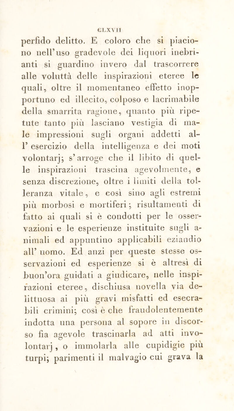 CLXVII perfido delitto. E coloro che si piacio- no nell’uso gradevole dei liquori inebri- anti si guardino invero dal trascorrere alle voluttà delle inspirazioni eteree le quali, oltre il momentaneo effetto inop- portuno ed illecito, colposo e lacrimabile della smarrita ragione, quanto più ripe- tute tanto più lasciano vestigia di ma- le impressioni sugli organi addetti al- E esercizio della intelligenza e dei moti volontarj; s’arroge che il libito di quel- le inspirazioni trascina agevolmente, e senza discrezione, oltre i limiti della tol- leranza vitale, e così sino agli estremi più morbosi e mortiferi; risultamenti di fatto ai quali si è condotti per le osser- vazioni e le esperienze instituite sugli a- nimali ed appuntino applicabili eziandio all’ uomo. Ed anzi per queste stesse os- servazioni ed esperienze si è altresì di buon’ora guidati a giudicare, nelle inspi- razioni eteree, dischiusa novella via de- littuosa ai più gravi misfatti ed esecra- bili crimini; così è che fraudolentemente indotta una persona al sopore in discor- so fia agevole trascinarla ad atti invo- lontarj , o immolarla alle cupidigie più turpi; parimenti il malvagio cui grava la