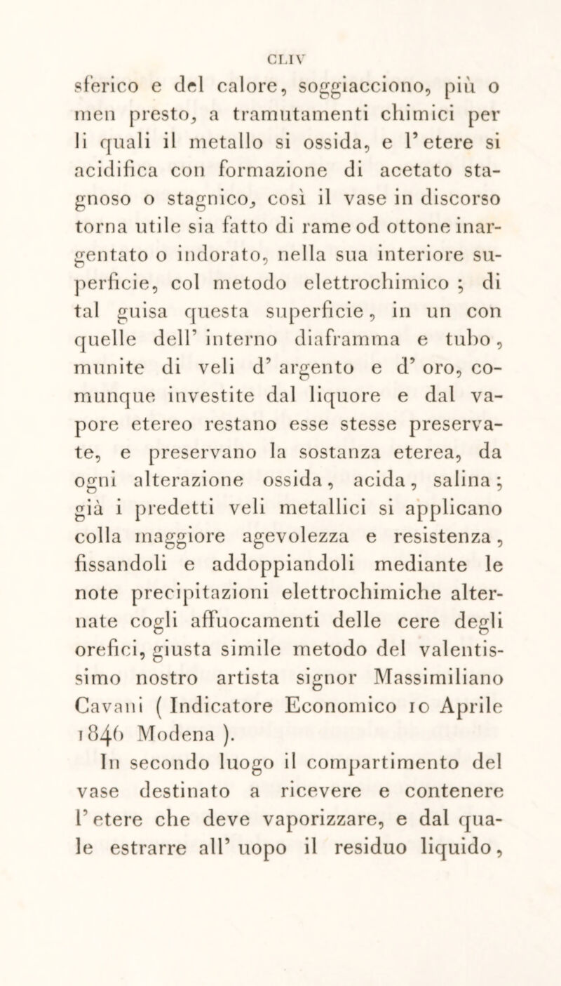 sferico e del calore, soggiacciono, più o men presto, a tramutamenti chimici per li quali il metallo si ossida, e l’etere si acidifica con formazione di acetato sta- gnoso o stagnico, così il vase in discorso torna utile sia fatto di rame od ottone inar- gentato o indorato, nella sua interiore su- perficie, col metodo elettrochimico ; di tal guisa questa superficie, in un con quelle dell’ interno diaframma e tubo, munite di veli d’ argento e d’ oro, co- munque investite dal liquore e dal va- pore etereo restano esse stesse preserva- te, e preservano la sostanza eterea, da ogni alterazione ossida, acida, salina; già i predetti veli metallici si applicano colla maggiore agevolezza e resistenza, fissandoli e addoppiandoli mediante le note precipitazioni elettrochimiche alter- nate cogli affuocameli ti delle cere degli orefici, giusta simile metodo del valentis- simo nostro artista signor Massimiliano Cavalli ( Indicatore Economico io Aprile 184^ Modena). In secondo luogo il compartimento del vase destinato a ricevere e contenere T etere che deve vaporizzare, e dal qua- le estrarre all’uopo il residuo liquido,