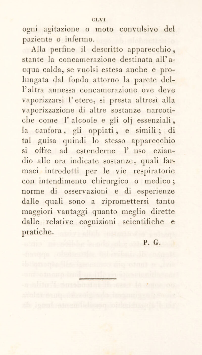 ogni agitazione o moto convulsivo del paziente o infermo. Alla perfine il descritto apparecchio, stante la concamerazione destinata all’a- cqua calda, se vuoisi estesa anche e pro- lungata dal fondo attorno la parete del- l’altra annessa concamerazione ove deve vaporizzarsi l’etere, si presta altresì alla vaporizzazione di altre sostanze narcoti- che come 1’ alcoole e gli olj essenziali , la canfora, gli oppiati, e simili; di tal guisa quindi lo stesso apparecchio si offre ad estenderne 1’ uso ezian- dio alle ora indicate sostanze, quali far- maci introdotti per le vie respiratorie con intendimento chirurgico o medico ; norme di osservazioni e di esperienze dalle quali sono a ripromettersi tanto maggiori vantaggi quanto meglio dirette dalle relative cognizioni scientifiche e pratiche. P. G.