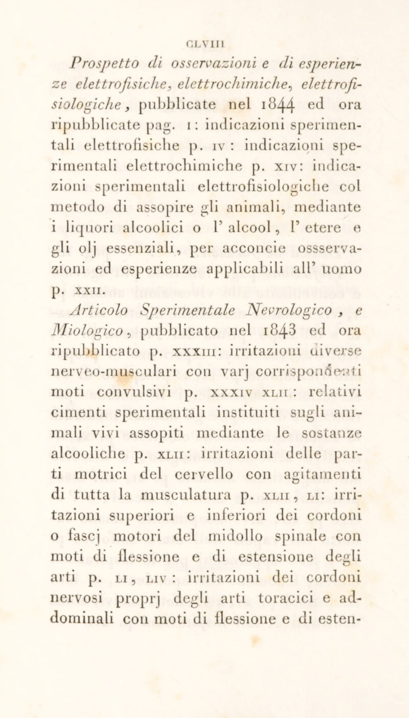 CLYII1 Prospetto di osservazioni e di esperien- ze elettrofisiche, elettrochimiche, elettroji- siologiche, pubblicate nel 1844 e(l ora ripubblicate pag. 1 : indicazioni sperimen- tali elettrofisiche p. iv : indicazioni spe- rimentali elettrochimiche p. xrv: indica- zioni sperimentali elettrofisiologiche col metodo di assopire gli animali, mediante i liquori alcoolici o 1’ alcool, 1’ etere e gli o 1 j essenziali, per acconcie ossserva- zioni ed esperienze applicabili all’ uomo p. XXII. Articolo Sperimentale Neurologico , e Miologico, pubblicato nel i843 ed ora ripubblicato p. xxxm: irritazioni uiverse nerveo-musculari con varj corrispondenti moti convulsivi p. xxxiv xlii : relativi cimenti sperimentali instituiti sugli ani- mali vivi assopiti mediante le sostanze alcooliche p. xlii: irritazioni delle par- ti motrici del cervello con agitamenti di tutta la musculatura p. xlii, li: irri- tazioni superiori e inferiori dei cordoni o fascj motori del midollo spinale con moti di flessione e di estensione degli arti p. li, liv : irritazioni dei cordoni nervosi proprj degli arti toracici e ad- dominali con moti di flessione e di esten-