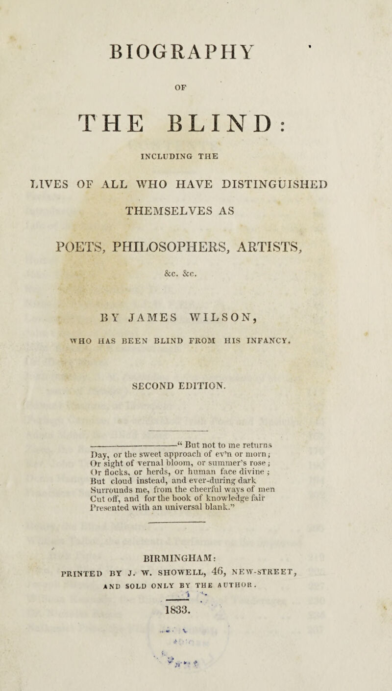 BIOGRAPHY OF THE BLIND: INCLUDING THE LIVES OF ALL WHO HAVE DISTINGUISHED THEMSELVES AS POETS, PHILOSOPHERS, ARTISTS, &c. &c. BY JAMES WILSON, WHO HAS BEEN BLIND FROM HIS INFANCY. SECOND EDITION. -“ But not to me returns Day, or the sweet approach of ev’n or morn; Or sight of vernal bloom, or summer’s rose; Or flocks, or herds, or human face divine ; But cloud instead, and ever-during dark Surrounds me, from the cheerful ways of men Cut oft', and for the hook of knowledge fair Presented with an universal blank.” BIRMINGHAM: PRINTED BY J. W. SHOWELL, 46, NEW-STREET, AND SOLD ONLY BY THE AUTHOR.