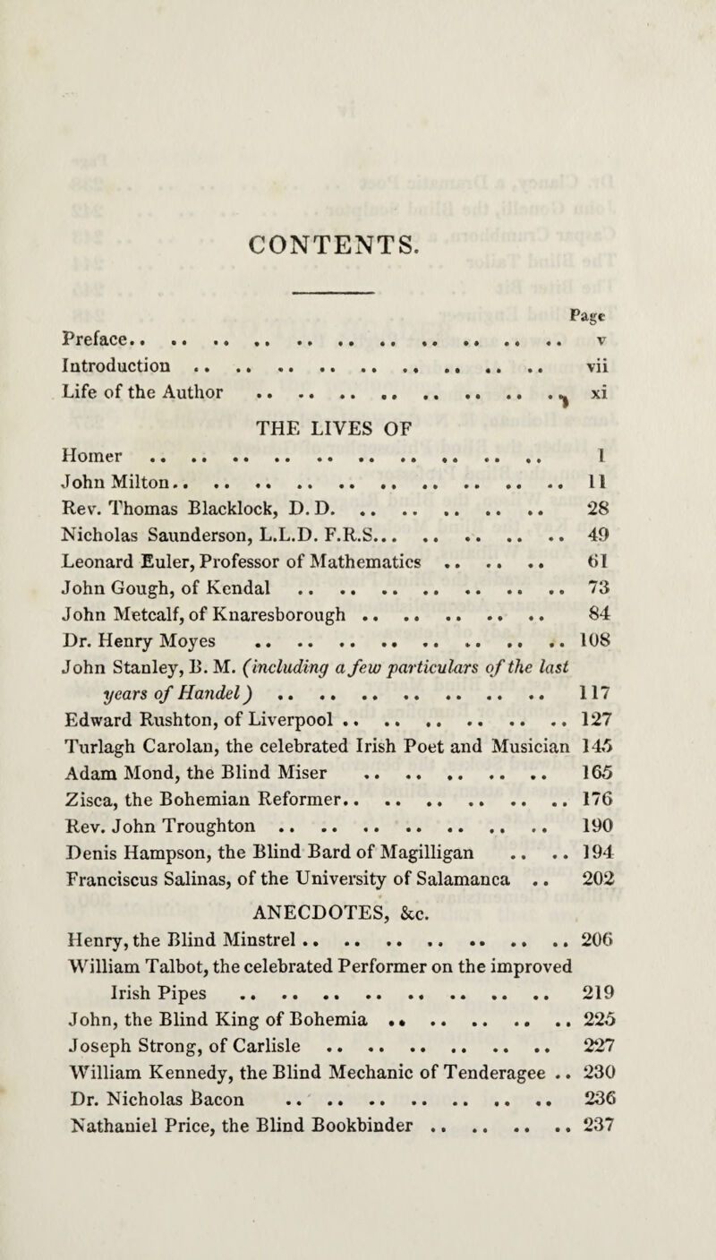 CONTENTS. Page Preface. ... .. .. v Introduction. vii Life of the Author .^ xi THE LIVES OF Homer . 1 John Milton. 11 Rev. Thomas Blacklock, D. D. .. *28 Nicholas Saunderson, L.L.D. F.R.S.49 Leonard Euler, Professor of Mathematics. 61 John Gough, of Kendal .. .. 73 John Metcalf, of Knaresborough. 84 Dr. Henry Moyes . 108 John Stanley, B. M. (including a few particulars of the last years of Handel). 117 Edward Rushton, of Liverpool.127 Turlagh Carolan, the celebrated Irish Poet and Musician 145 Adam Mond, the Blind Miser . 165 Zisca, the Bohemian Reformer.176 Rev. John Troughton. 190 Denis Hampson, the Blind Bard of Magilligan .. .. 194 Franciscus Salinas, of the University of Salamanca .. 202 ANECDOTES, &c. Henry, the Blind Minstrel. .. .. .. 206 William Talbot, the celebrated Performer on the improved Irish Pipes . 219 John, the Blind King of Bohemia. 225 Joseph Strong, of Carlisle . 227 William Kennedy, the Blind Mechanic of Tenderagee .. 230 Dr. Nicholas Bacon . .. .. 236 Nathaniel Price, the Blind Bookbinder .. 237