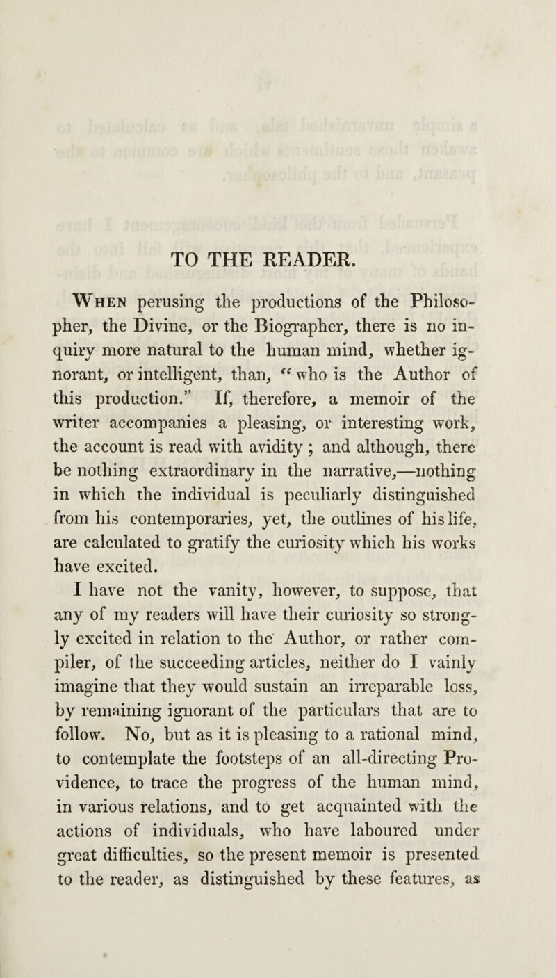 TO THE READER. When perusing the productions of the Philoso¬ pher, the Divine, or the Biographer, there is no in¬ quiry more natural to the human mind, whether ig¬ norant, or intelligent, than, “ who is the Author of this production.” If, therefore, a memoir of the writer accompanies a pleasing, or interesting work, the account is read with avidity ; and although, there be nothing extraordinary in the narrative,—nothing in which the individual is peculiarly distinguished from his contemporaries, yet, the outlines of his life, are calculated to gratify the curiosity which his works have excited. I have not the vanity, however, to suppose, that any of my readers will have their curiosity so strong¬ ly excited in relation to the Author, or rather com¬ piler, of the succeeding articles, neither do I vainly imagine that they would sustain an irreparable loss, by remaining ignorant of the particulars that are to follow. No, but as it is pleasing to a rational mind, to contemplate the footsteps of an all-directing Pro¬ vidence, to trace the progress of the human mind, in various relations, and to get acquainted with the actions of individuals, who have laboured under great difficulties, so the present memoir is presented to the reader, as distinguished by these features, as