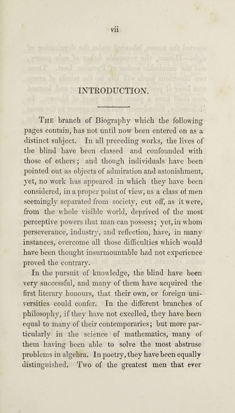 INTRODUCTION. The branch of Biography which the following pages contain, has not until now been entered on as a distinct subject. In all preceding works, the lives of the blind have been classed and confounded with those of others; and though individuals have been pointed out as objects of admiration and astonishment, yet, no work has appeared in which they have been considered, in a proper point of view, as a class of men seemingly separated from society, cut off, as it were, from the whole visible world, deprived of the most perceptive powers that man can possess; yet, in whom perseverance, industry, and reflection, have, in many instances, overcome all those difficulties which would have been thought insurmountable had not experience proved the contrary. In the pursuit of knowledge, the blind have been very successful, and many of them have acquired the first literary honours, that their own, or foreign uni¬ versities could confer. In the different branches of philosophy, if they have not excelled, they have been equal to many of their contemporaries; but more par¬ ticularly in the science of mathematics, many of them having been able to solve the most abstruse problems in algebra. In poetry, they have been equally distinguished. Two of the greatest men that ever