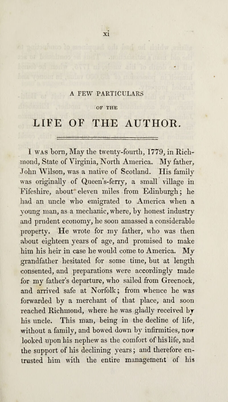 A FEW PARTICULARS OF THE LIFE OF THE AUTHOR. I was born. May the twenty-fourth, 1779, in Rich¬ mond, State of Virginia, North America. My father, .John Wilson, was a native of Scotland. His family was originally of Queen’s-ferry, a small village in Fifeshire, about eleven miles from Edinburgh; he had an uncle who emigrated to America when a young man, as a mechanic, where, by honest industry and prudent economy, he soon amassed a considerable property. He wrote for my father, who was then about eighteen years of age, and promised to make him his heir in case he would come to America. My grandfather hesitated for some time, but at length consented, and preparations were accordingly made for my father’s departure, who sailed from Greenock, and arrived safe at Norfolk; from whence he was forwarded by a merchant of that place, and soon reached Richmond, where he was gladly received by his uncle. This man, being in the decline of life, without a family, and bowed down by infirmities, now looked upon his nephew as the comfort of his life, and the support of his declining years; and therefore en¬ trusted him with the entire management of his