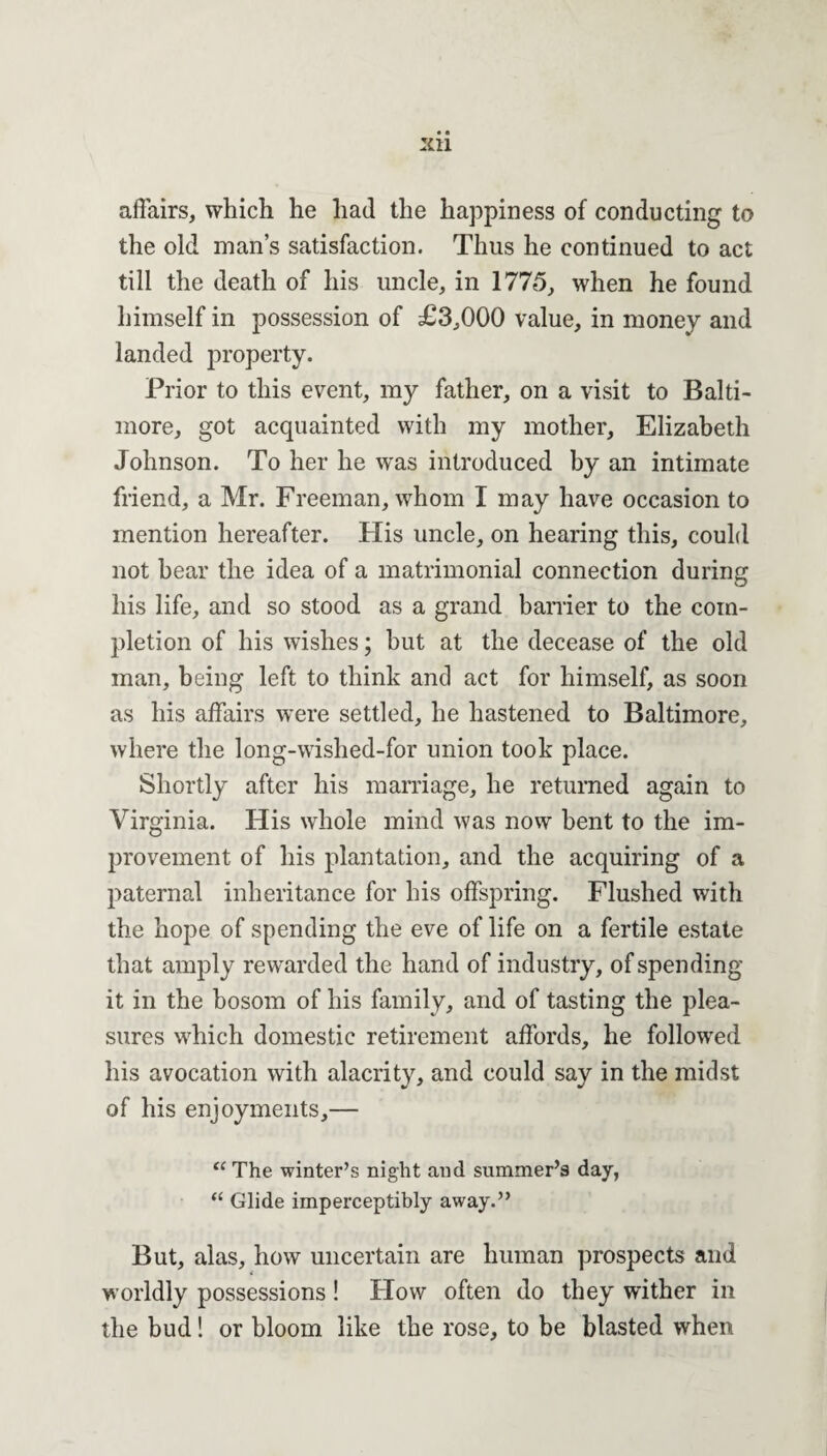 affairs, which he had the happiness of conducting to the old man’s satisfaction. Thus he continued to act till the death of his uncle, in 1775, when he found himself in possession of £3,000 value, in money and landed property. Prior to this event, my father, on a visit to Balti¬ more, got acquainted with my mother, Elizabeth Johnson. To her he was introduced by an intimate friend, a Mr. Freeman, whom I may have occasion to mention hereafter. His uncle, on hearing this, could not hear the idea of a matrimonial connection during his life, and so stood as a grand barrier to the com¬ pletion of his wishes; but at the decease of the old man, being left to think and act for himself, as soon as his affairs were settled, he hastened to Baltimore, where the long-wished-for union took place. Shortly after his marriage, he returned again to Virginia. His whole mind was now bent to the im¬ provement of his plantation, and the acquiring of a paternal inheritance for his offspring. Flushed with the hope of spending the eve of life on a fertile estate that amply rewarded the hand of industry, of spending it in the bosom of his family, and of tasting the plea¬ sures which domestic retirement affords, he followed his avocation with alacrity, and could say in the midst of his enjoyments,— “ The winter’s night and summer’s day, “ Glide imperceptibly away.” But, alas, how uncertain are human prospects and worldly possessions ! How often do they wither in the bud! or bloom like the rose, to be blasted when