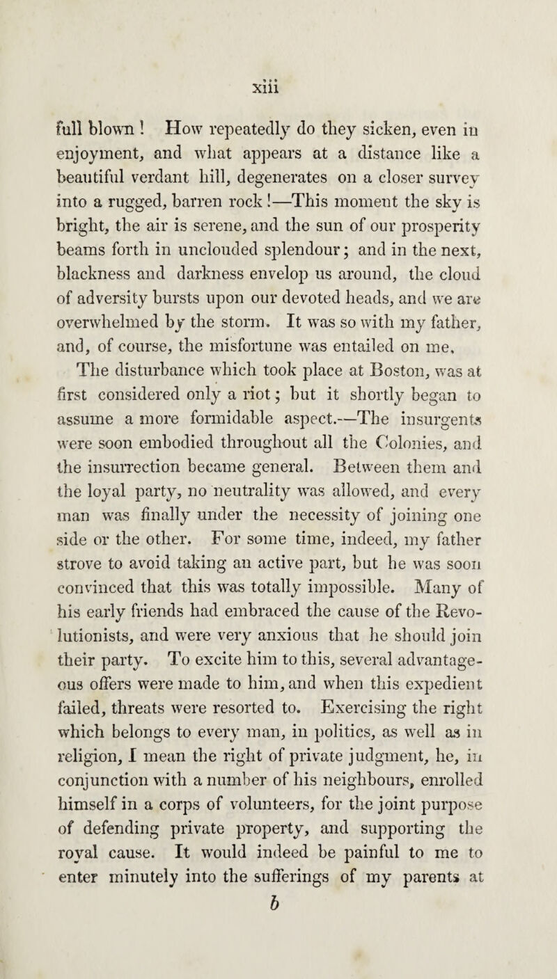 full blown ! How repeatedly do they sicken, even in enjoyment, and what appears at a distance like a beautiful verdant hill, degenerates on a closer survey into a rugged, barren rock !—This moment the sky is bright, the air is serene, and the sun of our prosperity beams forth in unclouded splendour; and in the next, blackness and darkness envelop us around, the cloud of adversity bursts upon our devoted heads, and we are overwhelmed by the storm. It was so with my father, and, of course, the misfortune was entailed on me. The disturbance which took place at Boston, was at first considered only a riot; but it shortly began to assume a more formidable aspect.—The insurgents were soon embodied throughout all the Colonies, and the insurrection became general. Between them and the loyal party, no neutrality was allowed, and every man was finally under the necessity of joining one side or the other. For some time, indeed, my father strove to avoid taking an active part, but he was soon convinced that this was totally impossible. Many of his early friends had embraced the cause of the Revo¬ lutionists, and were very anxious that he should join their party. To excite him to this, several advantage¬ ous offers were made to him, and when this expedient failed, threats were resorted to. Exercising the right which belongs to every man, in politics, as well as in religion, I mean the right of private judgment, he, in conjunction with a number of his neighbours, enrolled himself in a corps of volunteers, for the joint purpose of defending private property, and supporting the royal cause. It would indeed be painful to me to enter minutely into the sufferings of my parents at b
