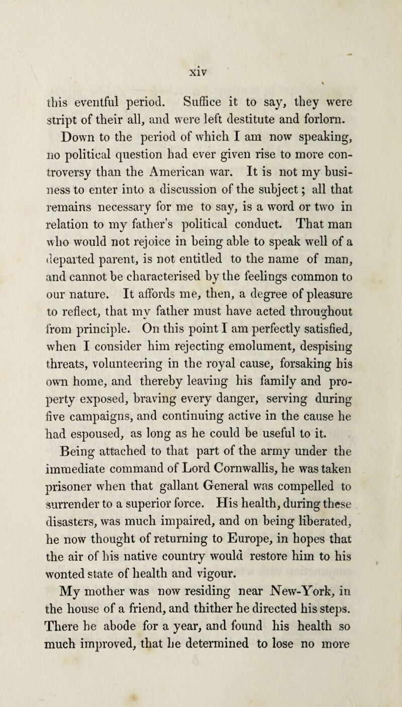 this eventful period. Suffice it to say, they were stript of their all, and were left destitute and forlorn. Down to the period of which I am now speaking, no political question had ever given rise to more con¬ troversy than the American war. It is not my busi¬ ness to enter into a discussion of the subject; all that remains necessary for me to say, is a word or two in relation to my father’s political conduct. That man who would not rejoice in being able to speak well of a departed parent, is not entitled to the name of man, and cannot be characterised by the feelings common to our nature. It affords me, then, a degree of pleasure to reflect, that my father must have acted throughout from principle. On this point I am perfectly satisfied, when I consider him rejecting emolument, despising threats, volunteering in the royal cause, forsaking his own home, and thereby leaving his family and pro¬ perty exposed, braving every danger, serving during five campaigns, and continuing active in the cause he had espoused, as long as he could be useful to it. Being attached to that part of the army under the immediate command of Lord Cornwallis, he was taken prisoner when that gallant General was compelled to surrender to a superior force. His health, during these disasters, was much impaired, and on being liberated, he now thought of returning to Europe, in hopes that the air of his native country would restore him to his wonted state of health and vigour. My mother was now residing near New-York, in the house of a friend, and thither he directed his steps. There he abode for a year, and found his health so much improved, that he determined to lose no more