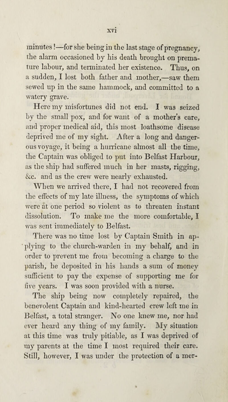 minutes !—for she being in the last stage of pregnancy* the alarm occasioned by his death brought on prema¬ ture labour* and terminated her existence. Thus, on a sudden* I lost both father and mother,—saw them sewed up in the same hammock* and committed to a watery grave. Here my misfortunes did not end. I was seized by the small pox, and for want of a mother's care, and proper medical aid* this most loathsome disease deprived me of my sight. After a long and danger¬ ous voyage, it being a hurricane almost all the time, the Captain was obliged to put into Belfast Harbour* as the ship had suffered much in her masts* rigging* &c. and as the crew were nearly exhausted. When we arrived there, I had not recovered from the effects of my late illness, the symptoms of which were at one period so violent as to threaten instant dissolution. To make me the more comfortable, I was sent immediately to Belfast. There was no time lost by Captain Smith in ap¬ plying to the church-warden in my behalf, and in order to prevent me from becoming a charge to the parish* he deposited in his hands a sum of money sufficient to pay the expense of supporting me for five years. I was soon provided with a nurse. The ship being now completely repaired* the benevolent Captain and kind-hearted crew left me in Belfast* a total stranger. No one knew me* nor had ever heard any thing of my family. My situation at this time was truly pitiable, as I was deprived of my parents at the time I most required their care. Still* however* I was under the protection of a mer-