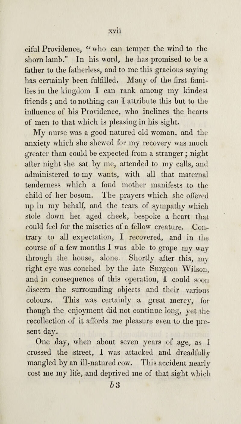 ciful Providence, “ who can temper the wind to the shorn lamb.” In his word, he has promised to be a father to the fatherless, and to me this gracious saying has certainly been fulfilled. Many of the first fami¬ lies in the kingdom I can rank among my kindest friends ; and to nothing can I attribute this hut to the influence of his Providence, who inclines the hearts of men to that which is pleasing in his sight. My nurse was a good natured old woman, and the anxiety which she shewed for my recovery was much greater than could be expected from a stranger; night after night she sat by me, attended to my calls, and administered to my wants, with all that maternal tenderness which a fond mother manifests to the child of her bosom. The prayers which she offered up in my behalf, and the tears of sympathy which stole down her aged cheek, bespoke a heart that could feel for the miseries of a fellow creature. Con¬ trary to all expectation, I recovered, and in the course of a few months I was able to grope my way through the house, alone. Shortly after this, my right eye was couched by the late Surgeon Wilson, and in consequence of this operation, I could soon discern the surrounding objects and their various colours. This was certainly a great mercy, for though the enjoyment did not continue long, yet the recollection of it affords me pleasure even to the pre¬ sent day. One day, when about seven years of age, as 1 crossed the street, I was attacked and dreadfully mangled by an ill-natured cow. This accident nearly cost me my life, and deprived me of that sight which