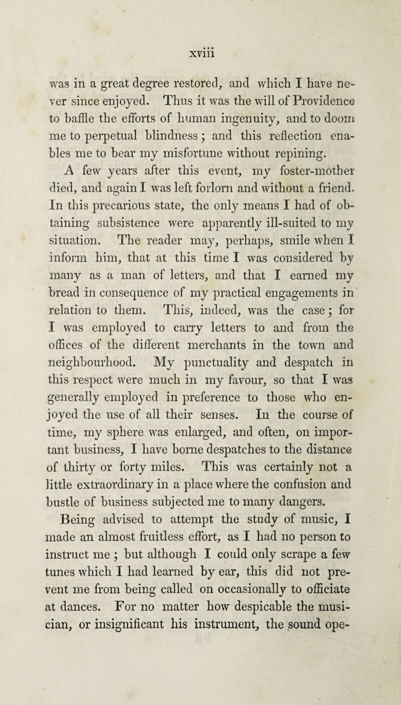 was in a great degree restored, and which I have ne¬ ver since enjoyed. Thus it was the will of Providence to baffle the efforts of human ingenuity, and to doom me to perpetual blindness; and this reflection ena¬ bles me to bear my misfortune without repining. A few years after this event, my foster-mother died, and again I was left forlorn and without a friend. In this precarious state, the only means I had of ob¬ taining subsistence were apparently ill-suited to my situation. The reader may, perhaps, smile when I inform him, that at this time I was considered by many as a man of letters, and that I earned my bread in consequence of my practical engagements in relation to them. This, indeed, was the case; for I was employed to carry letters to and from the offices of the different merchants in the town and neighbourhood. My punctuality and despatch in this respect were much in my favour, so that I was generally employed in preference to those who en¬ joyed the use of all their senses. In the course of time, my sphere was enlarged, and often, on impor¬ tant business, I have borne despatches to the distance of thirty or forty miles. This was certainly not a little extraordinary in a place where the confusion and bustle of business subjected me to many dangers. Being advised to attempt the study of music, I made an almost fruitless effort, as I had no person to instruct me ; but although I could only scrape a few tunes which I had learned by ear, this did not pre¬ vent me from being called on occasionally to officiate at dances. For no matter how despicable the musi¬ cian, or insignificant his instrument, the sound ope-