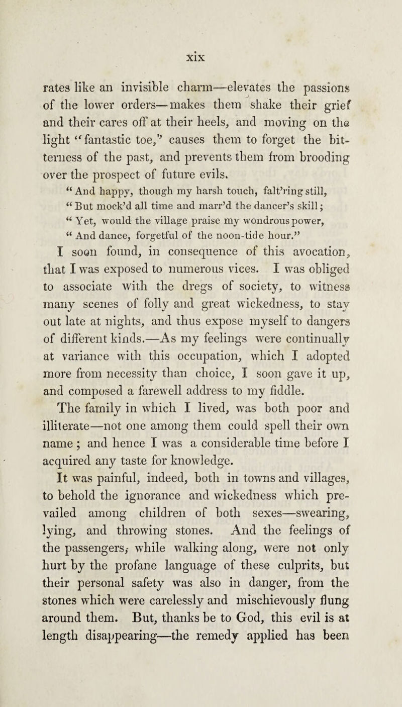 rates like an invisible charm—elevates the passions of the lower orders—makes them shake their grief and their cares off at their heels, and moving on the light “ fantastic toe/’ causes them to forget the bit¬ terness of the past, and prevents them from brooding over the prospect of future evils. “And happy, though my harsh touch, falt’ringstill, “ But mock’d all time and marr’d the dancer’s skill; “ Yet, would the village praise my wondrous power, “ And dance, forgetful of the noon-tide hour.” I soon found, in consequence of this avocation, that I was exposed to numerous vices. I was obliged to associate with the dregs of society, to witness many scenes of folly and great wickedness, to stay out late at nights, and thus expose myself to dangers of different kinds.—As my feelings were continually at variance with this occupation, which I adopted more from necessity than choice, I soon gave it up, and composed a farewell address to my fiddle. The family in which I lived, was both poor and illiterate—not one among them could spell their own name ; and hence I was a considerable time before I acquired any taste for knowledge. It was painful, indeed, both in towns and villages, to behold the ignorance and wickedness which pre¬ vailed among children of both sexes—swearing, lying, and throwing stones. And the feelings of the passengers,- while walking along, were not only hurt by the profane language of these culprits, but their personal safety was also in danger, from the stones which were carelessly and mischievously flung around them. But, thanks be to God, this evil is at length disappearing—the remedy applied has been