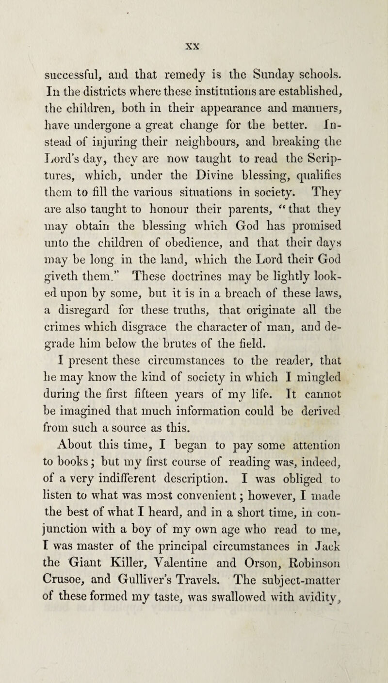 successful, and that remedy is the Sunday schools. In the districts where these institutions are established, the children, both in their appearance and manners, have undergone a great change for the better. In¬ stead of injuring their neighbours, and breaking the Lord’s day, they are now taught to read the Scrip¬ tures, which, under the Divine blessing, qualifies them to fill the various situations in society. They are also taught to honour their parents, “ that they may obtain the blessing which God has promised unto the children of obedience, and that their days may he long in the land, which the Lord their God giveth them.” These doctrines may he lightly look¬ ed upon by some, but it is in a breach of these laws, a disregard for these truths, that originate all the crimes which disgrace the character of man, and de¬ grade him below the brutes of the field. I present these circumstances to the reader, that he may know the kind of society in which I mingled during the first fifteen years of my life. It cannot be imagined that much information could be derived from such a source as this. About this time, I began to pay some attention to hooks; but my first course of reading was, indeed, of a very indifferent description. I was obliged to listen to what was most convenient; however, I made the best of what I heard, and in a short time, in con¬ junction with a hoy of my own age who read to me, I was master of the principal circumstances in Jack the Giant Killer, Valentine and Orson, Robinson Crusoe, and Gulliver’s Travels. The subject-matter of these formed my taste, was swallowed with avidity.