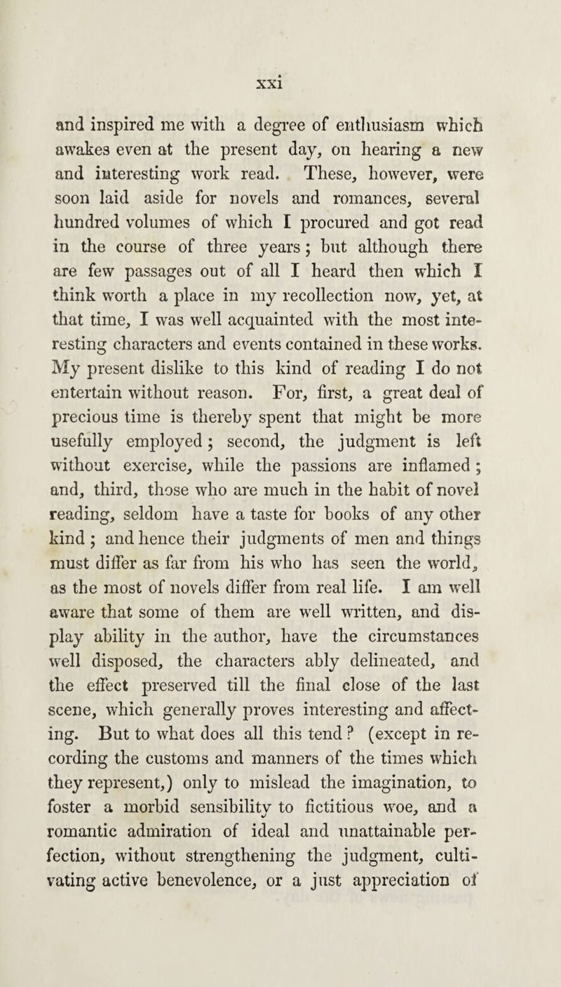and inspired me with a degree of enthusiasm which awakes even at the present day, on hearing a new and interesting work read. These, however, were soon laid aside for novels and romances, several hundred volumes of which I procured and got read in the course of three years; but although there are few passages out of all I heard then which I think worth a place in my recollection now, yet, at that time, I was well acquainted with the most inte¬ resting characters and events contained in these works. My present dislike to this kind of reading I do not entertain without reason. For, first, a great deal of precious time is thereby spent that might be more usefully employed; second, the judgment is left without exercise, while the passions are inflamed ; and, third, those who are much in the habit of novel reading, seldom have a taste for books of any other kind ; and hence their judgments of men and things must differ as far from his who has seen the world, as the most of novels differ from real life. I am well aware that some of them are well written, and dis¬ play ability in the author, have the circumstances well disposed, the characters ably delineated, and the effect preserved till the final close of the last scene, which generally proves interesting and affect¬ ing. But to what does all this tend ? (except in re¬ cording the customs and manners of the times which they represent,) only to mislead the imagination, to foster a morbid sensibility to fictitious woe, and a romantic admiration of ideal and unattainable per¬ fection, without strengthening the judgment, culti¬ vating active benevolence, or a just appreciation of