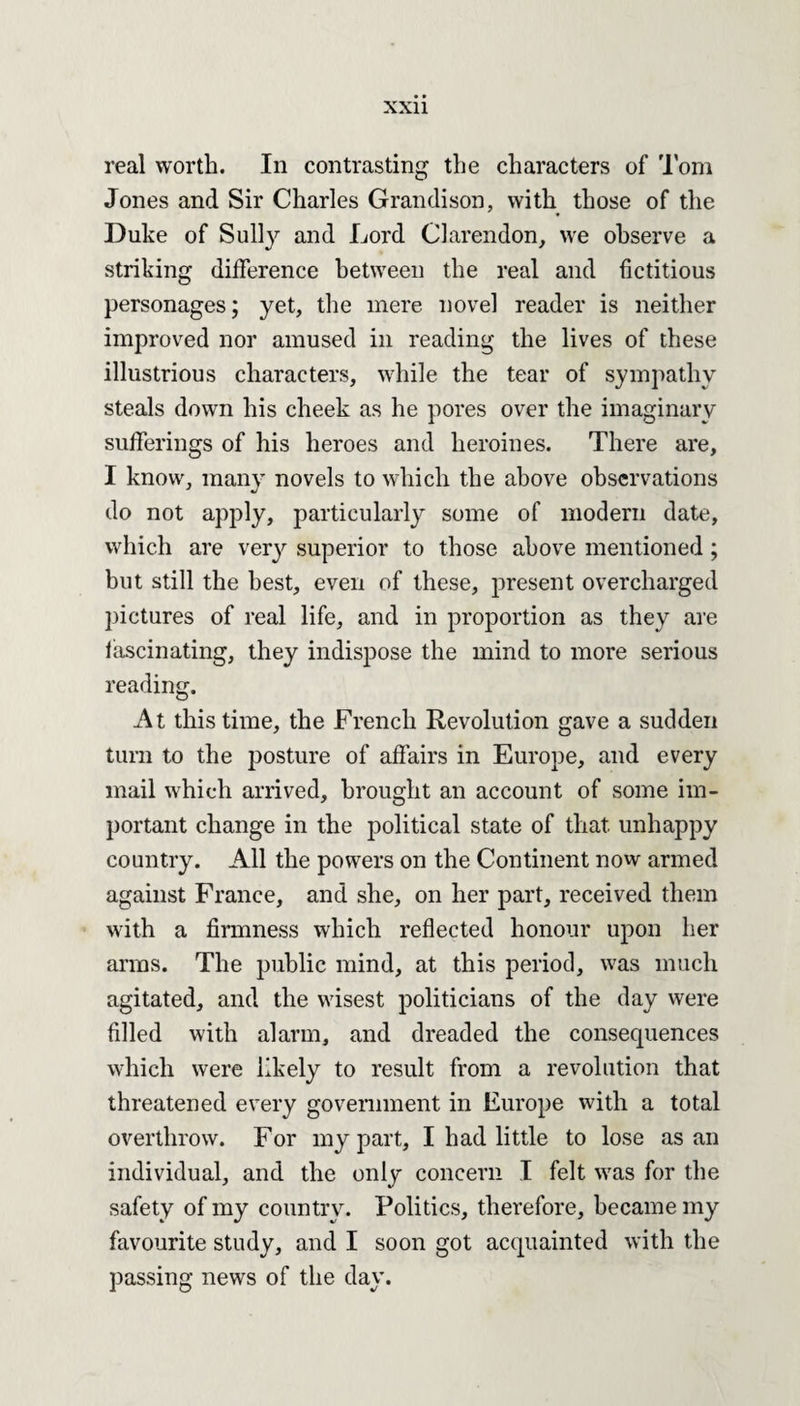 real worth. In contrasting the characters of Tom Jones and Sir Charles Grandison, with those of the Duke of Sully and Lord Clarendon, we observe a striking difference between the real and fictitious personages; yet, the mere novel reader is neither improved nor amused in reading the lives of these illustrious characters, while the tear of sympathy steals down his cheek as he pores over the imaginary sufferings of his heroes and heroines. There are, I know, many novels to which the above observations do not apply, particularly some of modern date, which are very superior to those above mentioned; but still the best, even of these, present overcharged pictures of real life, and in proportion as they are fascinating, they indispose the mind to more serious reading. At this time, the French Revolution gave a sudden turn to the posture of affairs in Europe, and every mail which arrived, brought an account of some im¬ portant change in the political state of that unhappy country. All the powers on the Continent now armed against France, and she, on her part, received them with a firmness which reflected honour upon her arms. The public mind, at this period, was much agitated, and the wisest politicians of the day were filled with alarm, and dreaded the consequences which were likely to result from a revolution that threatened every government in Europe with a total overthrow. For my part, I had little to lose as an individual, and the only concern I felt was for the safety of my country. Politics, therefore, became my favourite study, and I soon got acquainted with the passing news of the day.