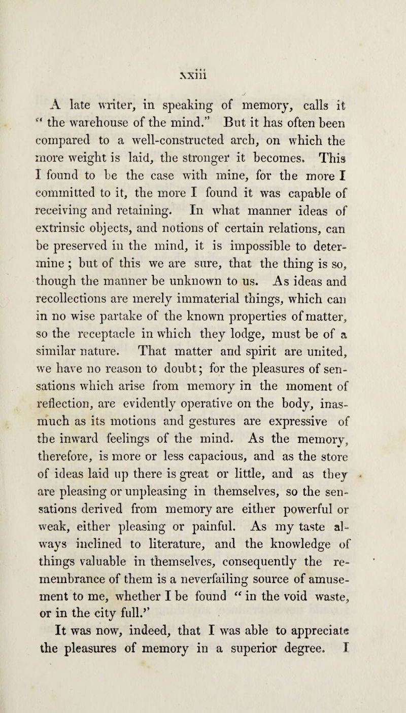 A late writer, in speaking of memory, calls it “ the warehouse of the mind.” But it has often been compared to a well-constructed arch, on which the more weight is laid, the stronger it becomes. This I found to be the case with mine, for the more I committed to it, the more I found it was capable of receiving and retaining. In what manner ideas of extrinsic objects, and notions of certain relations, can be preserved in the mind, it is impossible to deter¬ mine ; but of this we are sure, that the thing is so, though the manner be unknown to us. As ideas and recollections are merely immaterial things, which can in no wise partake of the known properties of matter, so the receptacle in which they lodge, must be of a similar nature. That matter and spirit are united, we have no reason to doubt; for the pleasures of sen¬ sations which arise from memory in the moment of reflection, are evidently operative on the body, inas¬ much as its motions and gestures are expressive of the inward feelings of the mind. As the memory, therefore, is more or less capacious, and as the store of ideas laid up there is great or little, and as they are pleasing or unpleasing in themselves, so the sen¬ sations derived from memory are either powerful or weak, either pleasing or painful. As my taste al¬ ways inclined to literature, and the knowledge of things valuable in themselves, consequently the re¬ membrance of them is a neverfailing source of amuse¬ ment to me, whether I be found “ in the void waste, or in the city full.’’ It was now, indeed, that I was able to appreciate the pleasures of memory in a superior degree. I