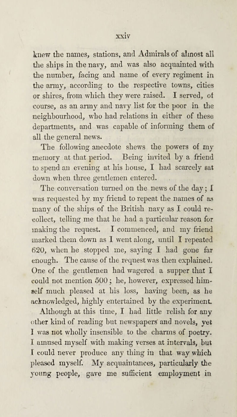 knew the names, stations, and Admirals of almost all the ships in the navy, and was also acquainted with the number, facing and name of every regiment in the army, according to the respective towns, cities or shires, from which they were raised. I served, of course, as an army and navy list for the poor in the neighbourhood, wTho had relations in either of these departments, and was capable of informing them of all the general newrs. The following anecdote shews the powers of my memory at that period. Being invited by a friend to spend an evening at his house, I had scarcely sat down when three gentlemen entered. The conversation turned on the news of the day; I was requested by my friend to repeat the names of as many of the ships of the British navy as I could re¬ collect, telling me that he had a particular reason for making the request. I commenced, and my friend marked them down as 1 went along, until I repeated 620, when he stopped me, saying I had gone far enough. The cause of the request was then explained. One of the gentlemen had wagered a supper that I could not mention 500; he, however, expressed him¬ self much pleased at his loss, having been, as he acknowledged, highly entertained by the experiment Although at this time, I had little relish for any other kind of reading but newspapers and novels, yet ] was not wholly insensible to the charms of poetry. I amused myself with making verses at intervals, but I could never produce any thing in that way which pleased myself. My acquaintances, particularly the young people, gave me sufficient employment in