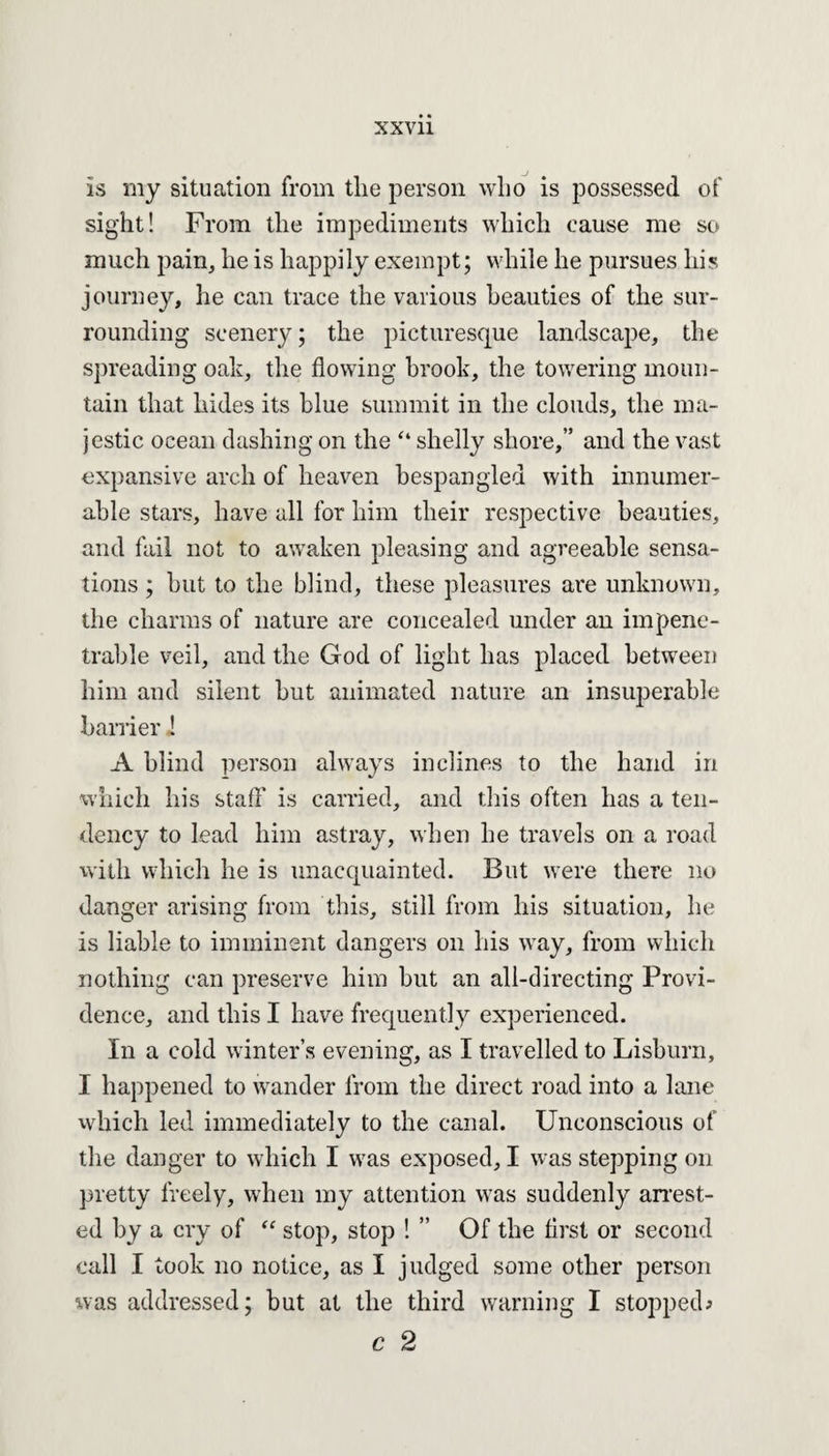 is my situation from the person who is possessed of sight! From the impediments which cause me so much pain, he is happily exempt; while he pursues his journey, he can trace the various beauties of the sur¬ rounding scenery; the picturesque landscape, the spreading oak, the flowing brook, the towering moun¬ tain that hides its blue summit in the clouds, the ma¬ jestic ocean dashing on the “ shelly shore,” and the vast expansive arch of heaven bespangled with innumer¬ able stars, have all for him their respective beauties, and fail not to awaken pleasing and agreeable sensa¬ tions ; but to the blind, these pleasures are unknown, the charms of nature are concealed under an impene¬ trable veil, and the God of light has placed between him and silent but animated nature an insuperable barrier ! A blind person always inclines to the hand in which his staff is carried, and this often has a ten¬ dency to lead him astray, when he travels on a road with which he is unacquainted. But were there no danger arising from this, still from his situation, he is liable to imminent dangers on his way, from which nothing can preserve him but an all-directing Provi¬ dence, and this I have frequently experienced. In a cold winter’s evening, as I travelled to Lisburn, I happened to wander from the direct road into a lane which led immediately to the canal. Unconscious of the danger to which I was exposed, I was stepping on pretty freely, when my attention was suddenly arrest¬ ed by a cry of “ stop, stop ! ” Of the first or second call I took no notice, as I judged some other person was addressed; but at the third warning I stopped; c 2