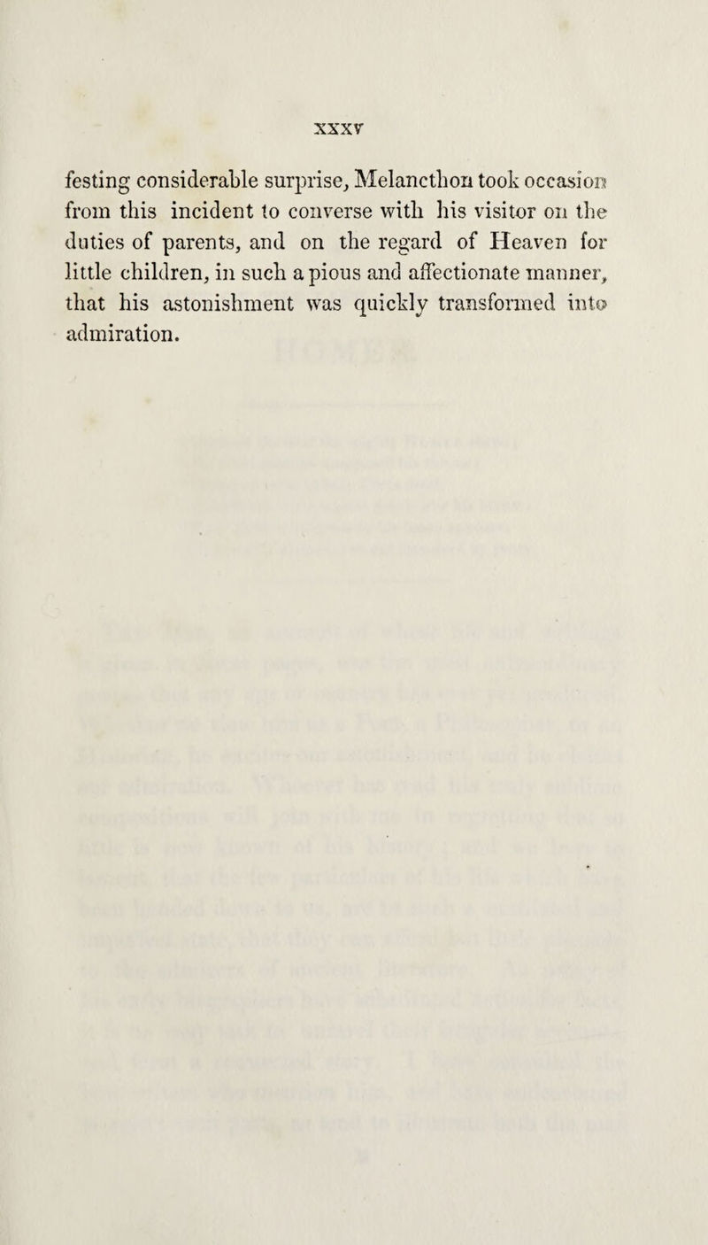 festing considerable surprise, Melancthon took occasion from this incident to converse with his visitor on the duties of parents, and on the regard of Heaven for little children, in such a pious and affectionate manner, that his astonishment was quickly transformed into admiration.