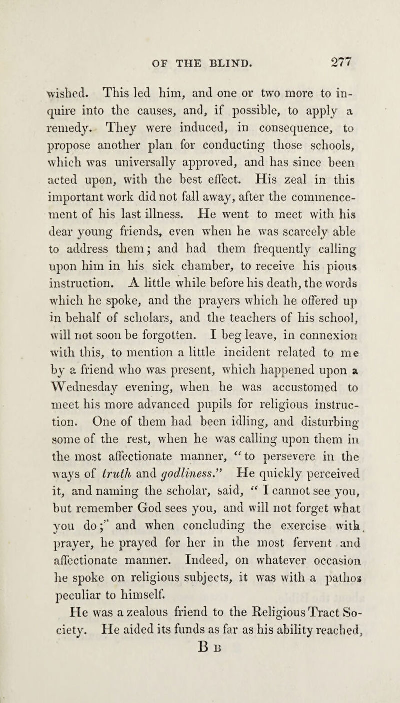 wished. This led him, and one or two more to in¬ quire into the causes, and, if possible, to apply a remedy. They were induced, in consequence, to propose another plan for conducting those schools, which was universally approved, and has since been acted upon, with the best effect. His zeal in this important work did not fall away, after the commence¬ ment of his last illness. He went to meet with his dear young friends, even when he was scarcely able to address them; and had them frequently calling upon him in his sick chamber, to receive his pious instruction. A little while before his death, the words which he spoke, and the prayers which he offered up in behalf of scholars, and the teachers of his school, will not soon be forgotten. I beg leave, in connexion with this, to mention a little incident related to me by a friend who was present, which happened upon a Wednesday evening, when he was accustomed to meet his more advanced pupils for religious instruc¬ tion. One of them had been idling, and disturbing some of the rest, when he was calling upon them in the most affectionate manner, “ to persevere in the ways of truth and godliness.” He quickly perceived it, and naming the scholar, said, “ I cannot see you, hut remember God sees you, and will not forget what you doand when concluding the exercise with prayer, he prayed for her in the most fervent and affectionate manner. Indeed, on whatever occasion he spoke on religious subjects, it was with a pathos peculiar to himself. He was a zealous friend to the Religious Tract So¬ ciety. He aided its funds as far as his ability reached, B B