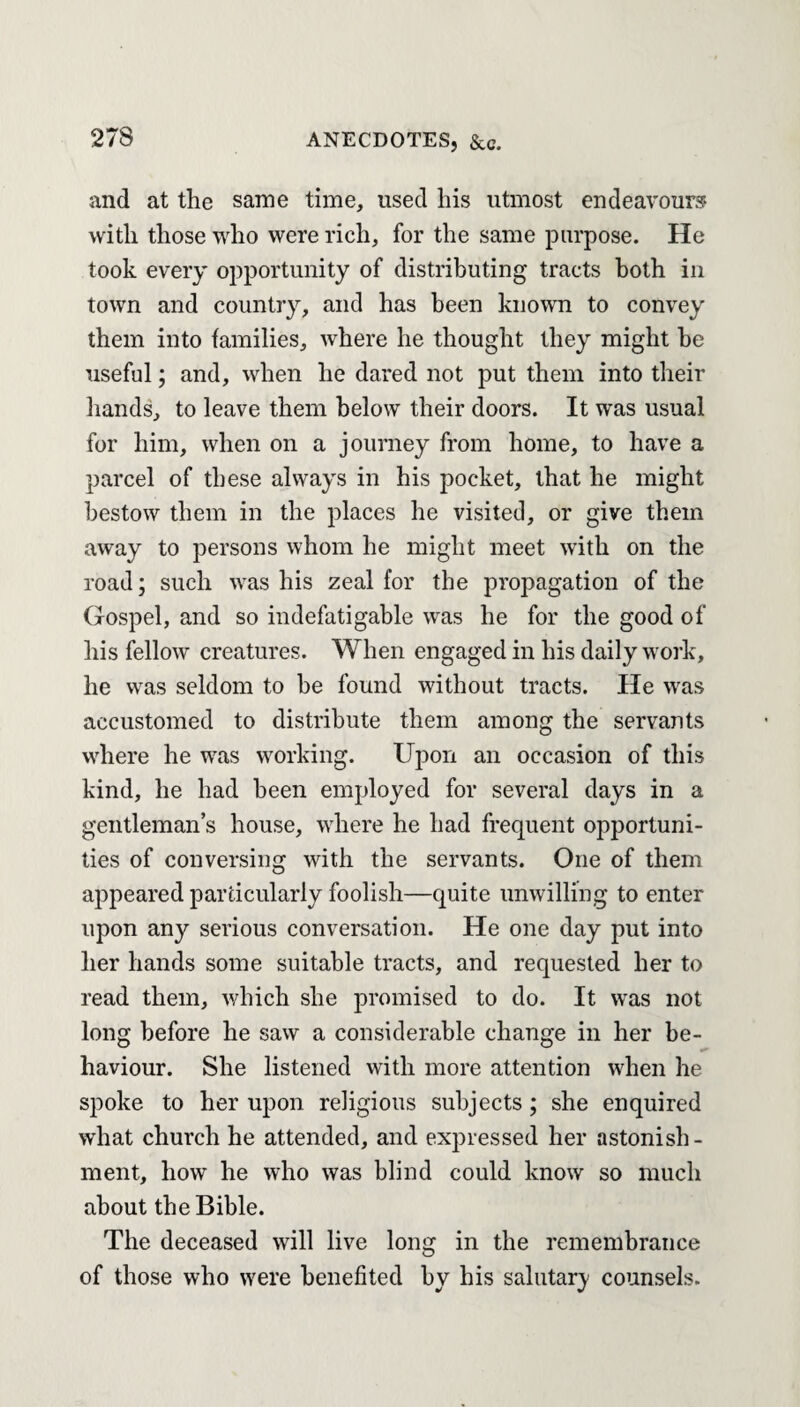 and at the same time, used his utmost endeavours with those who were rich, for the same purpose. He took every opportunity of distributing tracts both in town and country, and has been known to convey them into families, where he thought they might he useful; and, when he dared not put them into their hands, to leave them below their doors. It was usual for him, when on a journey from home, to have a parcel of these always in his pocket, that he might bestow them in the places he visited, or give them away to persons whom he might meet with on the road; such was his zeal for the propagation of the Gospel, and so indefatigable was he for the good of his fellow creatures. When engaged in his daily work, he was seldom to be found without tracts. He was accustomed to distribute them among the servants where he was working. Upon an occasion of this kind, he had been employed for several days in a gentleman’s house, where he had frequent opportuni¬ ties of conversing with the servants. One of them appeared particularly foolish—quite unwilling to enter upon any serious conversation. He one day put into her hands some suitable tracts, and requested her to read them, which she promised to do. It was not long before he saw a considerable change in her be¬ haviour. She listened with more attention when he spoke to her upon religious subjects; she enquired what church he attended, and expressed her astonish¬ ment, how he who was blind could know so much about the Bible. The deceased will live long in the remembrance of those who were benefited by his salutary counsels.