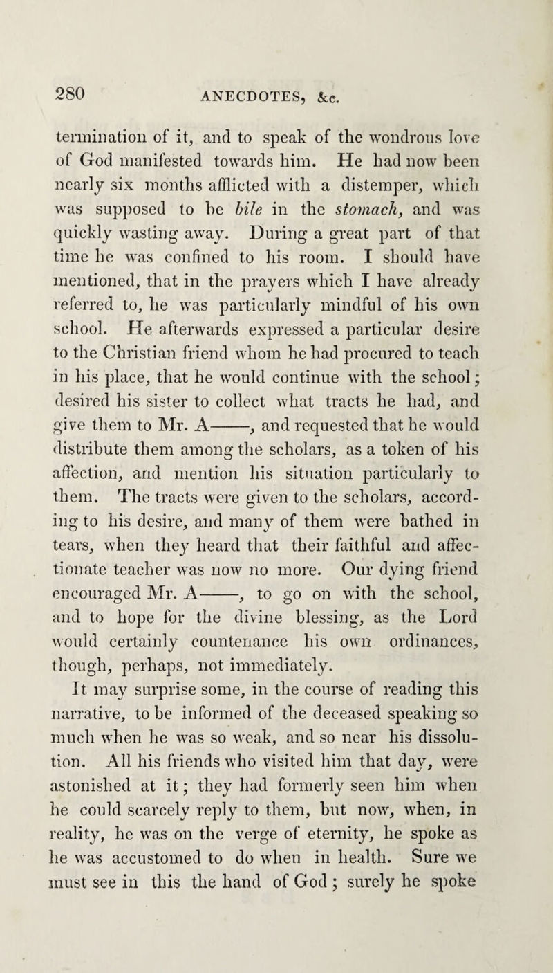 termination of it, and to speak of the wondrous love of God manifested towards him. He had now been nearly six months afflicted with a distemper, which was supposed to he bile in the stomach, and was quickly wasting away. During a great part of that time he was confined to his room. I should have mentioned, that in the prayers which I have already referred to, he was particularly mindful of his own school. He afterwards expressed a particular desire to the Christian friend whom he had procured to teach in his place, that he would continue with the school; desired his sister to collect what tracts he had, and give them to Mr. A-, and requested that he would distribute them among the scholars, as a token of his affection, and mention his situation particularly to them. The tracts were given to the scholars, accord¬ ing to his desire, and many of them were bathed in tears, when they heard that their faithful and affec¬ tionate teacher was now no more. Our dying friend encouraged Mr. A-, to go on with the school, and to hope for the divine blessing, as the Lord would certainly countenance his own ordinances, though, perhaps, not immediately. It may surprise some, in the course of reading this narrative, to be informed of the deceased speaking so much when he was so weak, and so near his dissolu¬ tion. All his friends who visited him that dav, were astonished at it; they had formerly seen him when he could scarcely reply to them, but now, when, in reality, he was on the verge of eternity, he spoke as he was accustomed to do when in health. Sure we must see in this the hand of God ; surely he spoke