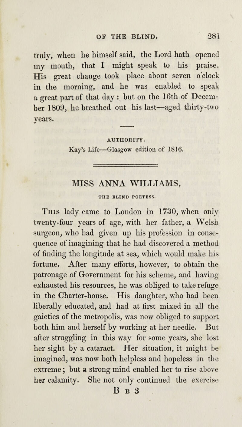 truly, when he himself said, the Lord hath opened my mouth, that I might speak to his praise. His great change took place about seven o’clock in the morning, and he was enabled to speak a great part of that day : but on the 16th of Decem¬ ber 1809, he breathed out his last—aged thirty-two years. AUTHORITY. Kay’s Life—Glasgow editiou of 1816. MISS ANNA WILLIAMS, THE BLIND POETESS. This lady came to London in 1730, when only twenty-four years of age, with her father, a Welsh surgeon, who had given up his profession in conse¬ quence of imagining that he had discovered a method of finding the longitude at sea, which would make his fortune. After many efforts, however, to obtain the patronage of Government for his scheme, and having exhausted his resources, he was obliged to take refuge in the Charter-house. His daughter, who had been liberally educated, and had at first mixed in all the gaieties of the metropolis, was now obliged to support both him and herself by working at her needle. But after struggling in this way for some years, she lost her sight by a cataract. Her situation, it might be imagined, was now both helpless and hopeless in the extreme; but a strong mind enabled her to rise above her calamity. She not only continued the exercise B b 3