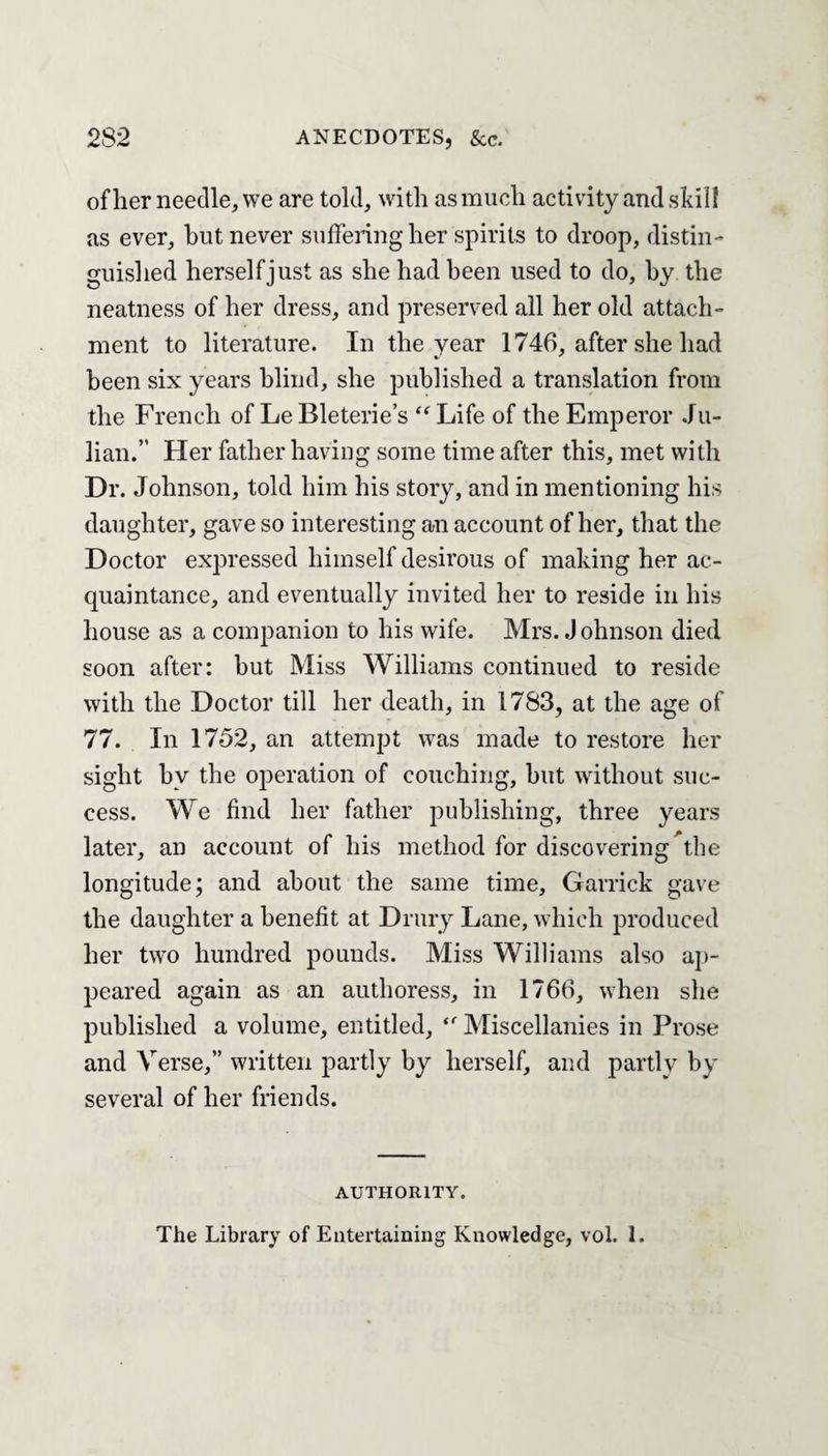 of her needle, we are told, with as much activity and shill as ever, but never suffering her spirits to droop, distin¬ guished herself just as she had been used to do, by the neatness of her dress, and preserved all her old attach¬ ment to literature. In the year 1746, after she had been six years blind, she published a translation from the French of Le Bleterie’s “ Life of the Emperor Ju¬ lian.” Her father having some time after this, met with Dr. Johnson, told him his story, and in mentioning his daughter, gave so interesting an account of her, that the Doctor expressed himself desirous of making her ac¬ quaintance, and eventually invited her to reside in his house as a companion to his wife. Mrs. J ohnson died soon after: but Miss Williams continued to reside with the Doctor till her death, in 1783, at the age of 77. In 1752, an attempt was made to restore her sight by the operation of couching, but without suc¬ cess. We find her father publishing, three years later, an account of his method for discovering the longitude; and about the same time, Garrick gave the daughter a benefit at Drury Lane, which produced her two hundred pounds. Miss Williams also ap¬ peared again as an authoress, in 1766, when she published a volume, entitled, “ Miscellanies in Prose and Verse,” written partly by herself, and partly by several of her friends. AUTHORITY. The Library of Entertaining Knowledge, vol. 1.