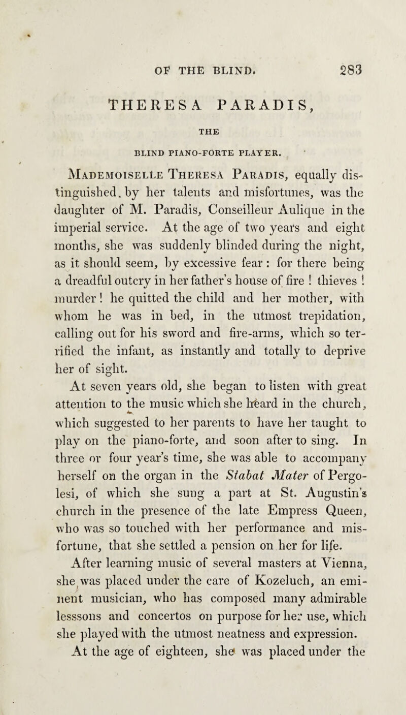 THERESA PARADIS, THE BLIND PIANO-FORTE PLAYER. Mademoiselle Theresa Paradis, equally dis¬ tinguished . by her talents and misfortunes, was the daughter of M. Paradis, Conseilleur Aulique in the imperial service. At the age of two years and eight months, she was suddenly blinded during the night, as it should seem, by excessive fear: for there being a dreadful outcry in her father’s house of fire ! thieves ! murder! he quitted the child and. her mother, with whom he was in bed, in the utmost trepidation, calling out for his sword and fire-arms, which so ter¬ rified the infant, as instantly and totally to deprive her of sight. At seven years old, she began to listen with great attention to the music which she hbard in the church, which suggested to her parents to have her taught to play on the piano-forte, and soon after to sing. In three or four year’s time, she was able to accompany herself on the organ in the Stabat Mater of Pergo- lesi, of which she sung a part at St. Augustin’s church in the presence of the late Empress Queen, who was so touched with her performance and mis¬ fortune, that she settled a pension on her for life. After learning music of several masters at Vienna, she was placed under the care of Kozeluch, an emi¬ nent musician, who has composed many admirable lesssons and concertos on purpose for her use, which she played with the utmost neatness and expression. At the age of eighteen, she was placed under the