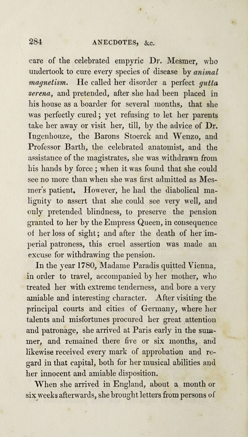 care of the celebrated empiric Dr. Mesmer, who undertook to cure every species of disease by animal magnetism. He called her disorder a perfect gutta serena, and pretended, after she had been placed in his house as a boarder for several months, that she was perfectly cured; yet refusing to let her parents take her away or visit her, till, by the advice of Dr. Ingenhouze, the Barons Stoerck and Wenzo, and Professor Barth, the celebrated anatomist, and the assistance of the magistrates, she was withdrawn from his hands by force ; when it was found that she could see no more than when she was first admitted as Mes- mer’s patient. However, he had the diabolical ma¬ lignity to assert that she could see very well, and only pretended blindness, to preserve the pension granted to her by the Empress Queen, in consequence of her loss of sight; and after the death of her im¬ perial patroness, this cruel assertion was made an excuse for withdrawing the pension. In the year 1780, Madame Paradis quitted Vienna, in order to travel, accompanied by her mother, who treated her with extreme tenderness, and bore a very amiable and interesting character. After visiting the principal courts and cities of Germany, where her talents and misfortunes procured her great attention and patronage, she arrived at Paris early in the sum¬ mer, and remained there five or six months, and likewise received every mark of approbation and re¬ gard in that capital, both for her musical abilities and her innocent and amiable disposition. When she arrived in England, about a month or six weeks afterwards, she brought letters from persons of )