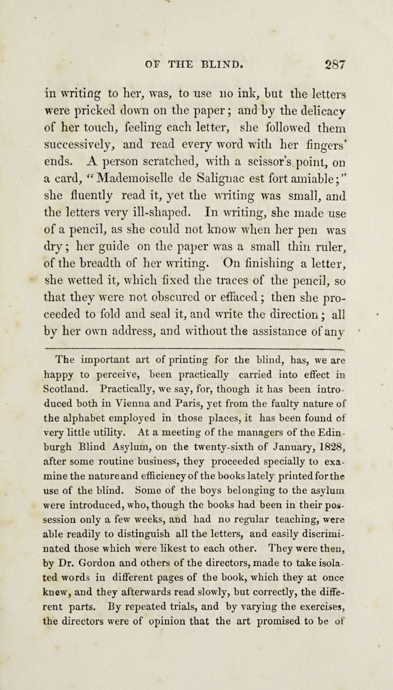 in writing to her, was, to use no ink, hut the letters were pricked down on the paper; and by the delicacy of her touch, feeling each letter, she followed them successively, and read every word with her fingers’ ends. A person scratched, with a scissors point, on a card, “Mademoiselle de Salignac est fort amiable;” she fluently read it, yet the writing was small, and the letters very ill-shaped. In writing, she made use of a pencil, as she could not know when her pen was dry; her guide on the paper was a small thin ruler, of the breadth of her writing. On finishing a letter, she wetted it, which fixed the traces of the pencil, so that they were not obscured or effaced; then she pro¬ ceeded to fold and seal it, and write the direction; all by her owrn address, and w ithout the assistance of any The important art of printing for the blind, has, we are happy to perceive, been practically carried into effect in Scotland. Practically, we say, for, though it has been intro¬ duced both in Vienna and Paris, yet from the faulty nature of the alphabet employed in those places, it has been found of very little utility. At a meeting of the managers of the Edin burgh Blind Asylum, on the twenty-sixth of January, 1828, after some routine business, they proceeded specially to exa¬ mine the nature and efficiency of the books lately printed for the use of the blind. Some of the boys belonging to the asylum were introduced, who, though the books had been in their pos¬ session only a few weeks, and had no regular teaching, were able readily to distinguish all the letters, and easily discrimi¬ nated those which were likest to each other. They were theu, by Dr. Gordon and others of the directors, made to take isola¬ ted words in different pages of the book, which they at once knew, and they afterwards read slowly, but correctly, the diffe¬ rent parts. By repeated trials, and by varying the exercises, the directors were of opinion that the art promised to be of