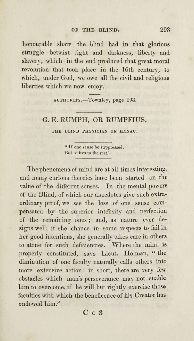 honourable share the blind had in that glorious struggle betwixt light and darkness, liberty and slavery, which in the end produced that great moral revolution that took place in the 16th century, to which, under God, we owe all the civil and religious liberties which we now enjoy. authority.—Townley, page 193. G. E. RUMPH, OR RUMPFIUS, THE BLIND PHYSICIAN OF HANAU. “ If one sense be suppressed, But vetiies to the rest.” 1 he phenomena of mind are at all times interesting, and many curious theories have been started on the value of the different senses. In the mental powers of the Blind, of which our anecdotes give such extra¬ ordinary proof, wre see the loss of one sense com¬ pensated by the superior intensity and perfection of the remaining ones y and, as nature ever de¬ signs well, if she chance in some respects to fail in her good intentions, she generally takes care in others to atone for such deficiencies. Where the mind is properly constituted, says Lieut. Holman, “ the diminution of one faculty naturally calls others into more extensive action: in short, there are very few obstacles which man’s perseverance may not enable him to overcome, if he will but rightly exercise those faculties with which the beneficence of his Creator has endowed him.5’