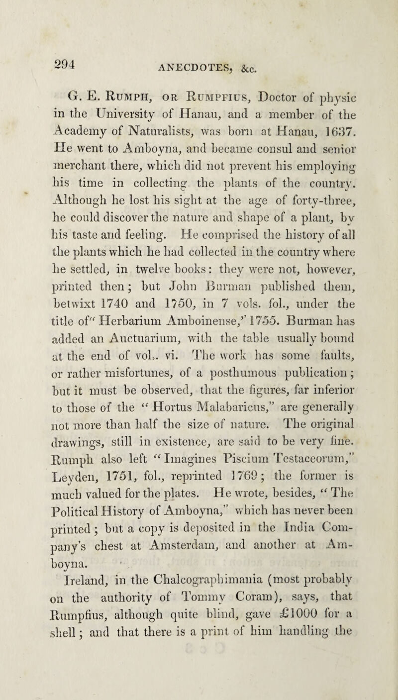G. E. Rumph, or Rumpfius, Doctor of physic in the University of Hanau, and a member of the Academy of Naturalists, was born at Hanau, 1637. He went to Amboyna, and became consul and senior merchant there, which did not prevent his employing his time in collecting the plants of the country. Although he lost his sight at the age of forty-three, he could discover the nature and shape of a plant, bv his taste and feeling. He comprised the history of all the plants which he had collected in the country where he settled, in twelve books: they were not, however, printed then; but John Burman published them, betwixt 1740 and 1750, in 7 vols. fob, under the title of Herbarium Amboinense/’ 1755. Burman has added an Auctuarium, with the table usually bound at the end of voL. vi. The work has some faults, or rather misfortunes, of a posthumous publication ; but it must be observed, that the figures, far inferior to those of the “ Hortus Malabaricus,” are generally not more than half the size of nature. The original drawings, still in existence, are said to be very fine. Humph also left “ Imagines Piseium Testaceorum,” Leyden, 1751, fol., reprinted 1769; the former is much valued for the plates. He wrote, besides, <f The Political History of Amboyna,” which has never been printed ; but a copy is deposited in the India Com¬ pany’s chest at Amsterdam, and another at Am¬ boyna. Ireland, in the Chaleographimania (most probably on the authority of Tommy Coram), says, that Rumpfius, although quite blind, gave £1000 for a shell; and that there is a print of him handling the