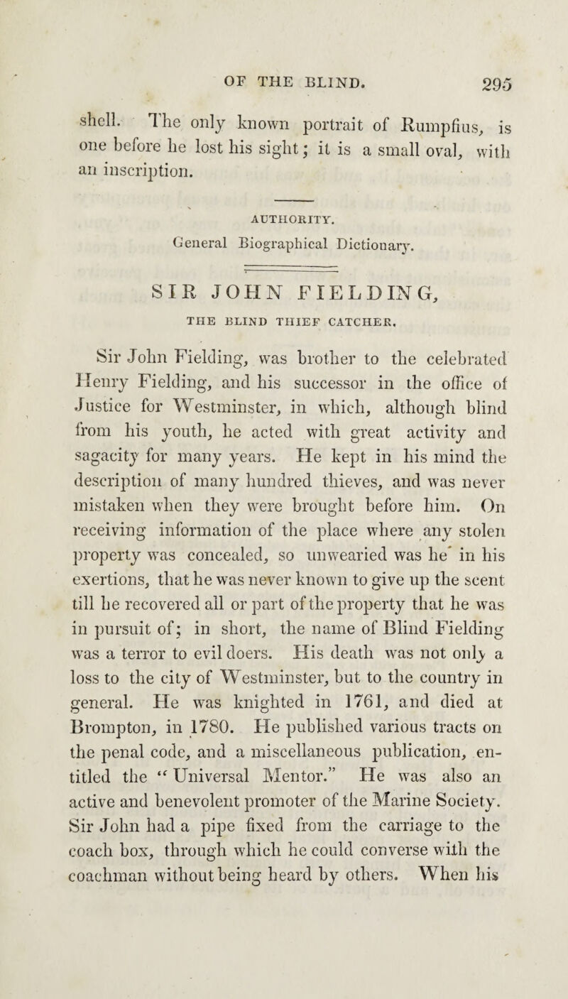 shell. The only known portrait of Rumpfius, is one before he lost his sight; it is a small oval, with an inscription. AUTHORITY. General Biographical Dictionary. SIR JOHN FIELDING, THE BLIND THIEF CATCHER. Sir John Fielding, was brother to the celebrated Henry Fielding, and his successor in the office of Justice for Westminster, in which, although blind from his youth, he acted with great activity and sagacity for many years. He kept in his mind the description of many hundred thieves, and was never mistaken when they were brought before him. On receiving information of the place where any stolen property was concealed, so unwearied was he in his exertions, that he was never known to give up the scent till he recovered ail or part of the property that he was in pursuit of ; in short, the name of Blind Fielding wras a terror to evil doers. His death was not only a loss to the city of Westminster, but to the country in general. He was knighted in 1761, and died at Brompton, in 1780. He published various tracts on the penal code, and a miscellaneous publication, en¬ titled the “ Universal Mentor.” He was also an active and benevolent promoter of the Marine Society. Sir John had a pipe fixed from the carriage to the coach box, through which he could converse with the coachman without being heard by others. When his