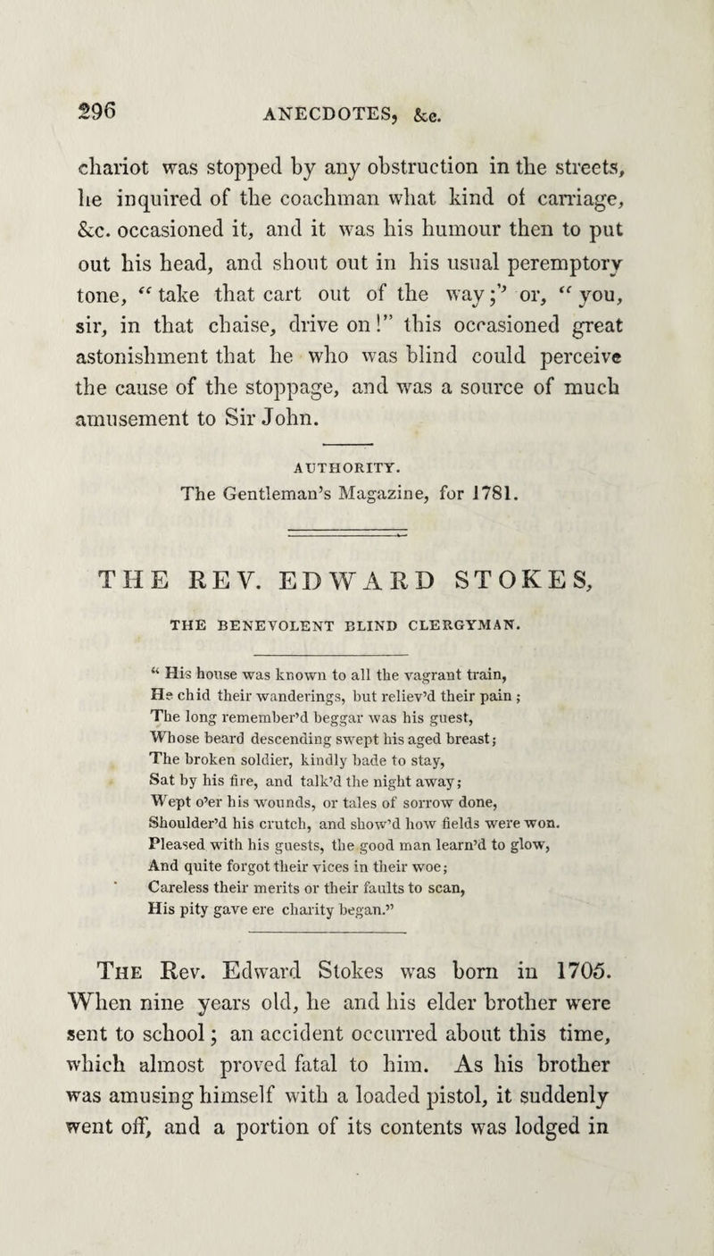 chariot was stopped by any obstruction in the streets, he inquired of the coachman what kind of carnage, &c. occasioned it, and it was his humour then to put out his head, and shout out in his usual peremptory tone, “ take that cart out of the way ;,J> or, <f you, sir, in that chaise, drive on!” this occasioned great astonishment that he who was blind could perceive the cause of the stoppage, and was a source of much amusement to Sir John. AUTHORITY. The Gentleman’s Magazine, for 1781. THE REV. EDWARD STOKES, THE BENEVOLENT BLIND CLERGYMAN. “ His house was known to all the vagrant train, He chid their wanderings, but reliev’d their pain ; The long remember’d beggar was his guest, Whose beard descending swept his aged breast; The broken soldier, kindly bade to stay, Sat by his fire, and talk’d the night away; Wept o’er his wounds, or tales of sorrow done, Shoulder’d his crutch, and show’d how fields were won. Pleased with his guests, the good man learn’d to glow, And quite forgot their vices in their woe; Careless their merits or their faults to scan, His pity gave ere charity began.” The Rev. Edward Stokes was born in 1705. When nine years old, he and his elder brother were sent to school; an accident occurred about this time, which almost proved fatal to him. As his brother was amusing himself with a loaded pistol, it suddenly went off, and a portion of its contents was lodged in