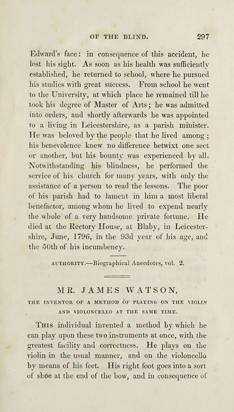 Edward’s face: in consequence of this accident, he lost his sight. As soon as his health was sufficiently established, he returned to school, where he pursued his studies with great success. From school he went to the University, at which place he remained till he took his degree of Master of Arts; he was admitted into orders, and shortly afterwards he was appointed to a living in Leicestershire, as a parish minister. He was beloved by the people that he lived among ; his benevolence knew no difference betwixt one sect or another, hut his bounty was experienced by all. Notwithstanding his blindness, he performed the service of his church for many years, with only the assistance of a person to read the lessons. The poor of his parish had to lament in him a most liberal benefactor, among whom he lived to expend nearly the whole of a very handsome private fortune. He died at the Rectory House, at Blaby, in Leicester¬ shire, June, 1796, in the 93d year of his age, and the 50th of his incumbency. authority.—Biographical Anecdotes, vol. 2. MR. JAMES WATSON, THE INVENTOR OF A METHOD OF PLAYING ON THE VIOLIN AND VIOLONCELLO AT THE SAME TIME. This individual invented a method by which he a/ can play upon these two instruments at once, with the greatest facility and correctness. He plays on the violin in the usual manner, and on the violoncello by means of his feet. His right foot goes into a sort of shoe at the end of the bow, and in consequence of