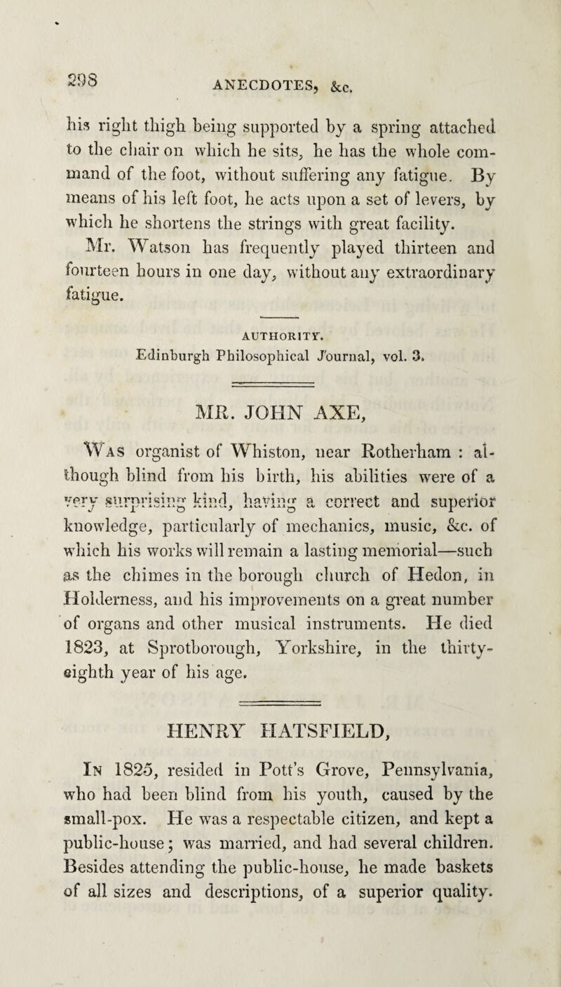 his right thigh being supported by a spring attached to the chair on which he sits, he has the whole com¬ mand of the foot, without suffering any fatigue. By means of his left foot, he acts upon a set of levers, by which he shortens the strings with great facility. Mr. Watson has frequently played thirteen and fourteen hours in one day, without any extraordinary fatigue. AUTHORITY. Edinburgh Philosophical Journal, vol. 3. MR. JOHN AXE, Was organist of Whiston, near Rotherham : al¬ though blind from his birth, his abilities were of a very surprising kind, having a correct and superior knowledge, particularly of mechanics, music, &c. of which his works will remain a lasting memorial—such as the chimes in the borough church of Hedon, in Holderness, and his improvements on a great number of organs and other musical instruments. He died 1823, at Sprothorough, Yorkshire, in the thirty- eighth year of his age. HENRY HATSFIELD, In 1825, resided in Pott’s Grove, Pennsylvania, who had been blind from his youth, caused by the small-pox. He was a respectable citizen, and kept a public-house; was married, and had several children. Besides attending the public-house, he made baskets of all sizes and descriptions, of a superior quality.
