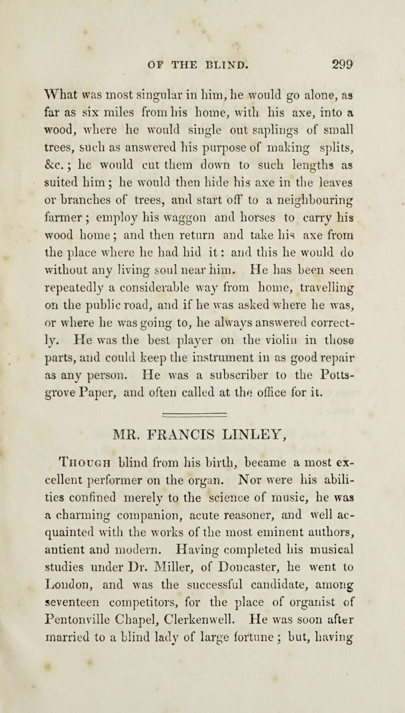 What was most singular in him, he would go alone, as far as six miles from his home, with his axe, into a wood, where he would single out saplings of small trees, such as answered his purpose of making splits, &c.; he would cut them down to such lengths as suited him; he would then hide his axe in the leaves or branches of trees, and start off to a neighbouring farmer ; employ his waggon and horses to carry his wood home; and then return and take his axe from the place where he had hid it: and this he would do without any living soul near him. He has been seen repeatedly a considerable way from home, travelling on the public road, and if he was asked where he was, or where he wras going to, he always answered correct¬ ly. He was the best player on the violin in those parts, and could keep the instrument in as good repair as any person. He was a subscriber to the Potts- grove Paper, and often called at the office for it. MR. FRANCIS LINLEY, Though blind from his birth, became a most ex¬ cellent performer on the organ. Nor were his abili¬ ties confined merely to the science of music, he was a charming companion, acute reasoner, and well ac¬ quainted with the works of the most eminent authors, autient and modern. Having completed his musical studies under Dr. Miller, of Doncaster, he wrent to London, and was the successful candidate, among seventeen competitors, for the place of organist of Pentonville Chapel, Clerkenwell. He was soon after married to a blind lady of large fortune; but, having
