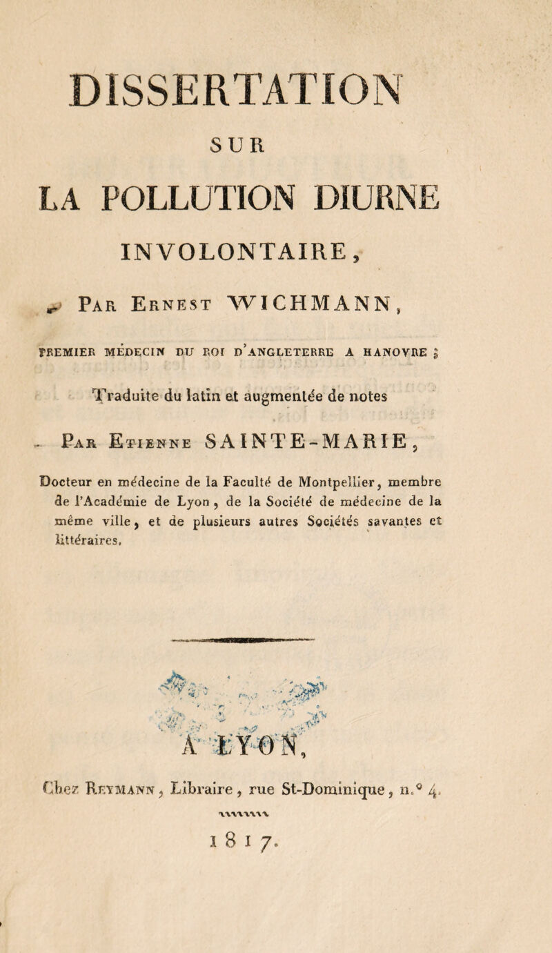 DISSERTATION SUR LA POLLUTION DIURNE INVOLONTAIRE, „> Par Ernest WICHMANN, PREMIER MEDECIN DU ROï d’aNGLETERRE A HANOVRE ; Traduite du latin et augmentée de notes , Par Et-ienne SAINTE-MARIE , Docteur en médecine de la Faculté de Montpellier, membre de l’Académie de Lyon , de la Société de médecine de la meme ville, et de plusieurs autres Sociétés savantes et littéraires. Chez Reymann, Libraire, rue St-Dominique, n.0 4' 'IWVYW'V IBI/,