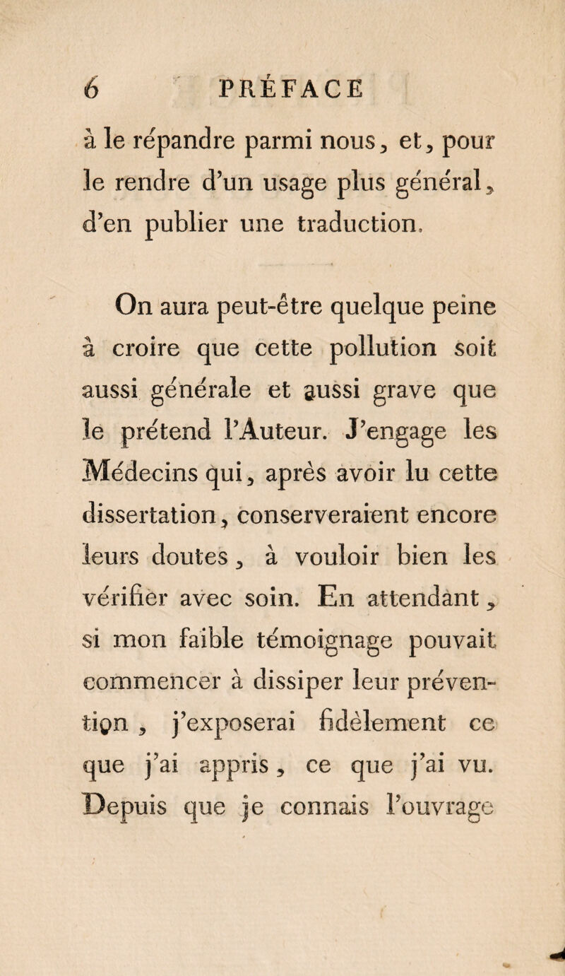 à le répandre parmi nous, et, pour le rendre d’un usage plus général, d’en publier une traduction. On aura peut-être quelque peine à croire que cette pollution soit aussi générale et aussi grave que le prétend l’Auteur. J’engage les Médecins qui, après avoir lu cette dissertation, conserveraient encore leurs doutes, à vouloir bien les vérifier avec soin. En attendant, si mon faible témoignage pouvait commencer à dissiper leur préven¬ tion , j’exposerai fidèlement ce que j’ai appris, ce que j’ai vu. Depuis que je connais l’ouvrage