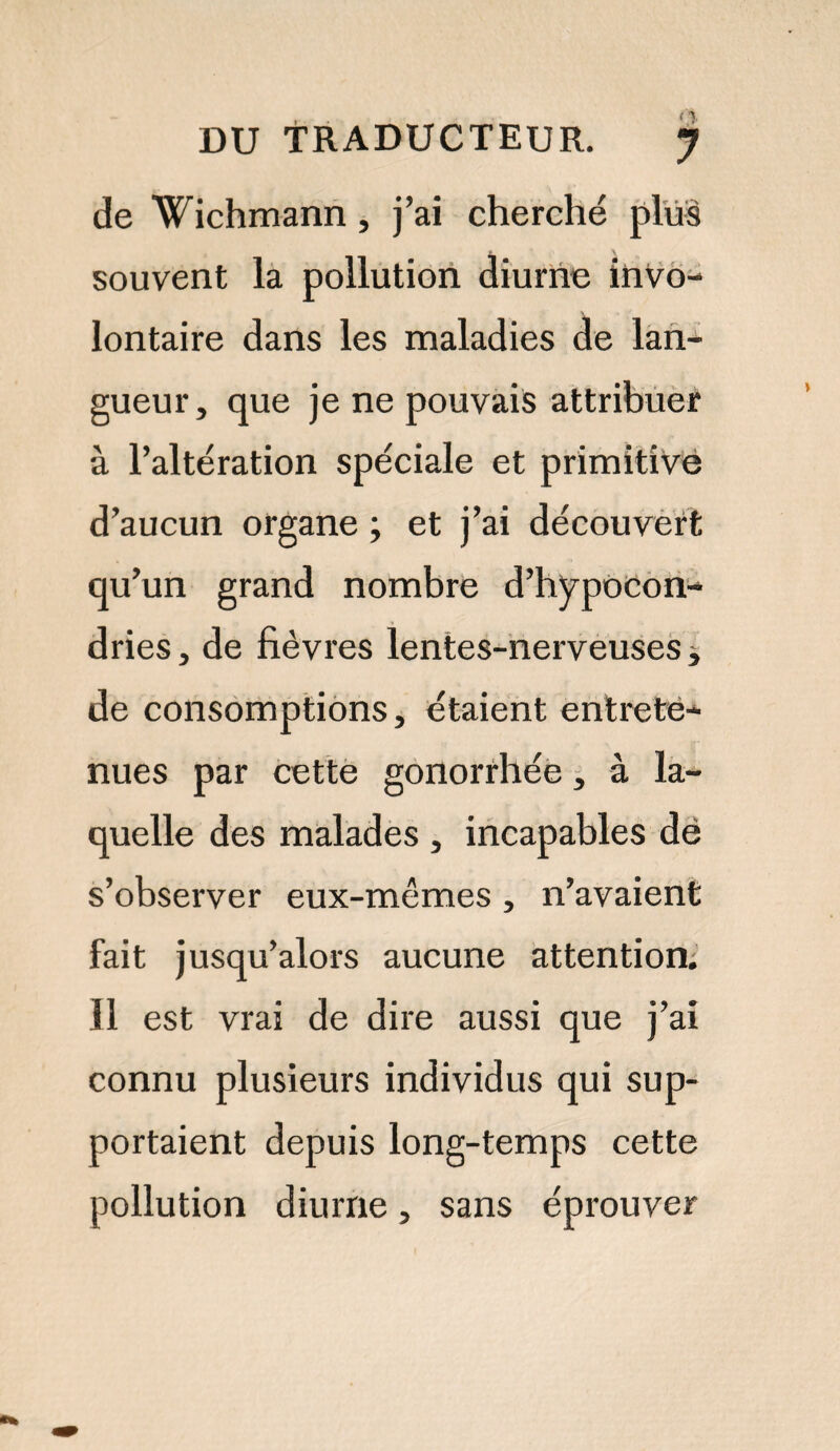 DU TRADUCTEUR. j de Wichmann, j’ai cherché plus souvent la pollution diurne invo¬ lontaire dans les maladies de lan¬ gueur, que je ne pouvais attribuer à l’altération spéciale et primitive d’aucun organe ; et j’ai découvert qu’un grand nombre d’hypocon¬ dries , de fièvres lentes-nerveuses -, de consomptions, étaient entrete¬ nues par cette gonorrhée, à la¬ quelle des malades , incapables dé s’observer eux-mêmes , n’avaient fait jusqu’alors aucune attention. Il est vrai de dire aussi que j’ai connu plusieurs individus qui sup¬ portaient depuis long-temps cette pollution diurne, sans éprouver