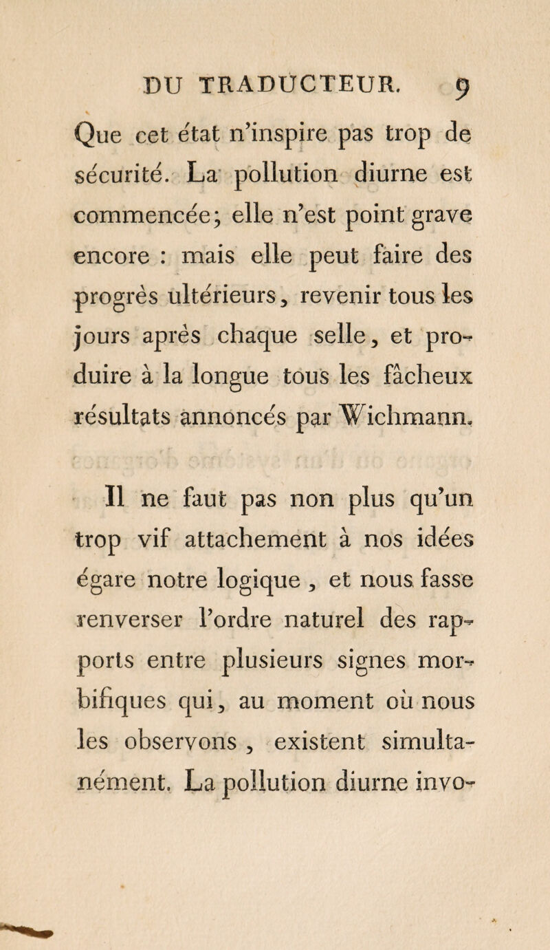 Que cet e'tat n’inspire pas trop de sécurité. La pollution diurne est commencée; elle n’est point grave encore : mais elle peut faire des progrès ultérieurs, revenir tous les jours après chaque selle, et pro- duire à la longue tous les fâcheux résultats annoncés par Wichmann. Il ne faut pas non plus qu’un trop vif attachement à nos idées égare notre logique , et nous fasse renverser l’ordre naturel des rap¬ ports entre plusieurs signes mor¬ bifiques qui, au moment où nous les observons , existent simulta¬ nément. La pollution diurne invo-