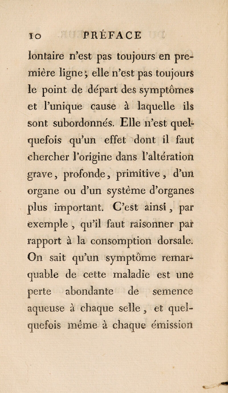 lontaire n’est pas toujours en pre¬ mière ligne; elle n’est pas toujours le point de départ des symptômes et l’unique cause à laquelle ils sont subordonnés. Elle n’est quel¬ quefois qu’un effet dont il faut chercher l’origine dans l’altération grave, profonde, primitive , d’un organe ou d’un système d’organes plus important. C’est ainsi, par exemple , qu’il faut raisonner par rapport à la consomption dorsale. On sait qu’un symptôme remar¬ quable de cette maladie est une perte abondante de semence aqueuse à chaque selle 3 et quel¬ quefois même à chaque émission