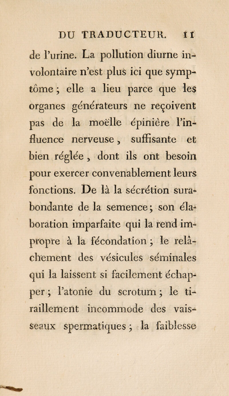 de l’urine. La pollution diurne in¬ volontaire n’est plus ici que symp¬ tôme ; elle a lieu parce que les organes générateurs ne reçoivent pas de la moelle épinière l’in¬ fluence nerveuse, suffisante et bien réglée } dont ils ont besoin pour exercer convenablement leurs fonctions. De là la sécrétion sura¬ bondante de la semence; son éla¬ boration imparfaite qui la rend im¬ propre à la fécondation ; le relâ¬ chement des vésicules séminales qui la laissent si facilement échap¬ per ; l’atonie du scrotum ; le ti¬ raillement incommode des vais¬ seaux spermatiques ; la faiblesse