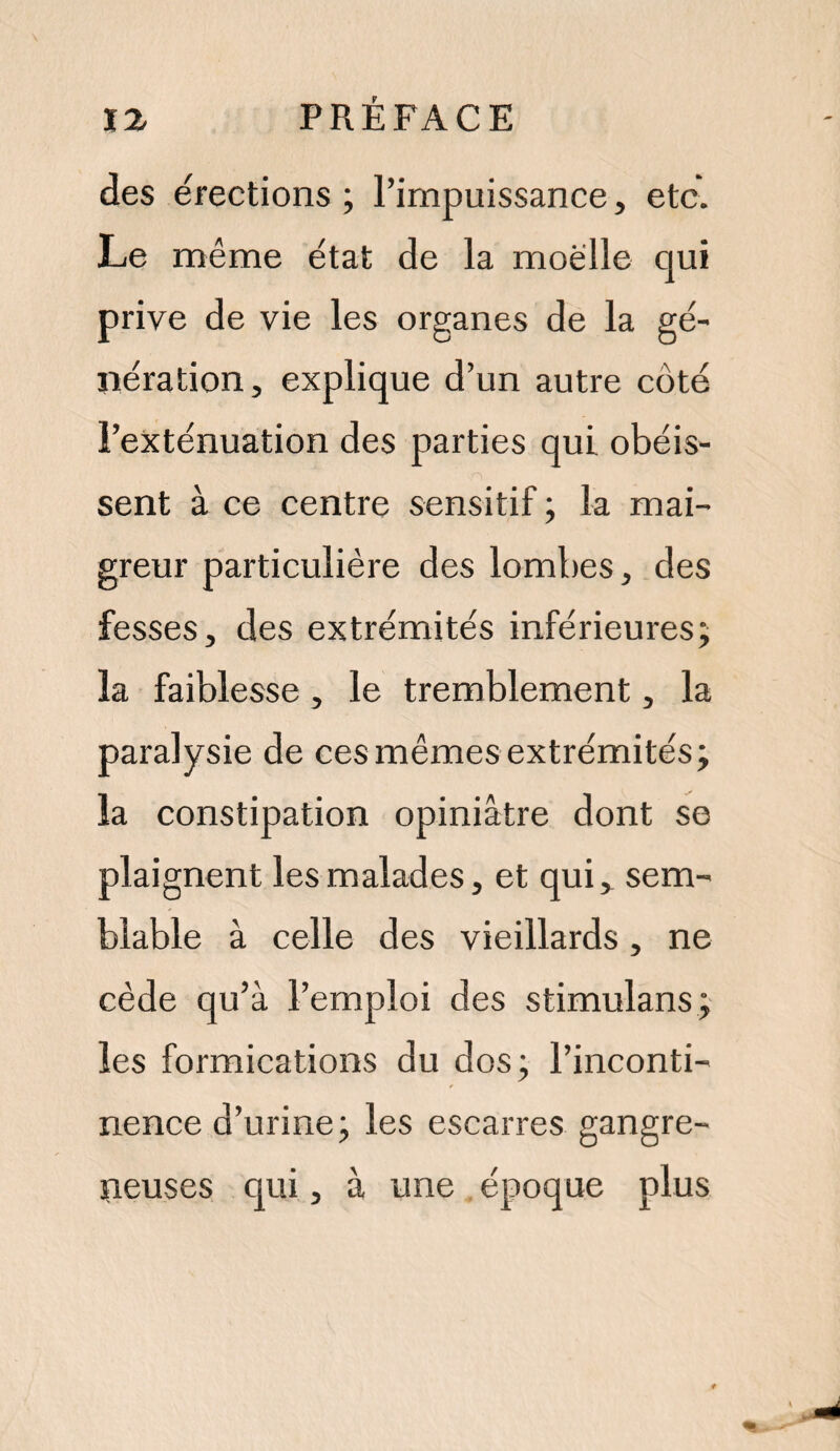 des érections ; l’impuissance, etc. Le même état de la moelle qui prive de vie les organes de la gé¬ nération, explique d’un autre côté l’exténuation des parties qui obéis¬ sent à ce centre sensitif ; la mai¬ greur particulière des lombes, des fesses, des extrémités inférieures; la faiblesse, le tremblement, la paralysie de ces mêmes extrémités; la constipation opiniâtre dont se plaignent les malades, et qui, sem¬ blable à celle des vieillards, ne cède qu’à l’emploi des stimulans; les formications du dos; l’inconti¬ nence d’urine; les escarres gangre¬ neuses qui, à une époque plus