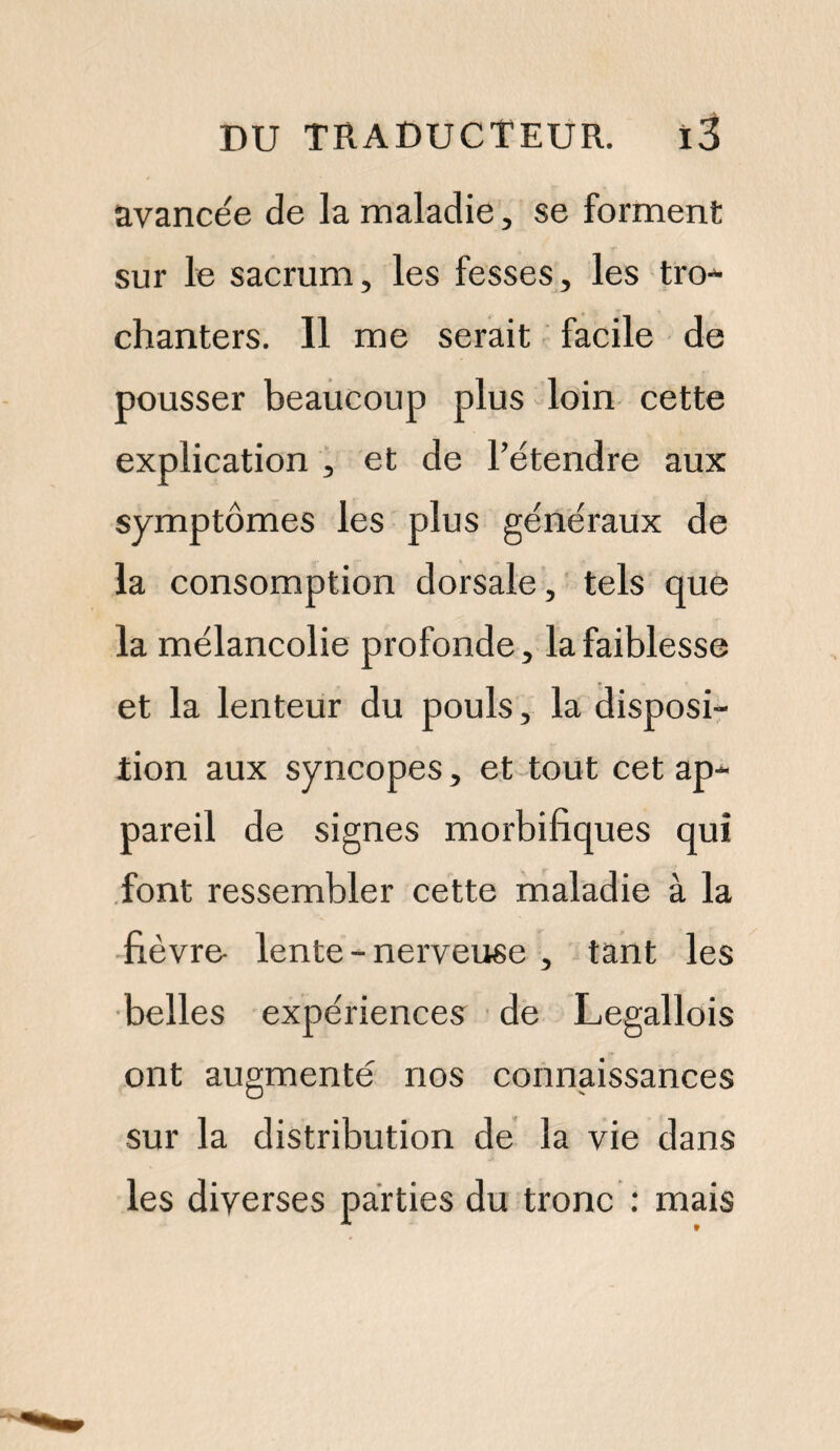 avancée de la maladie, se forment sur le sacrum, les fesses, les tro- chanters. 11 me serait facile de pousser beaucoup plus loin cette explication , et de l’étendre aux symptômes les plus généraux de la consomption dorsale, tels que la mélancolie profonde, la faiblesse et la lenteur du pouls, la disposi¬ tion aux syncopes, et tout cet ap¬ pareil de signes morbifiques qui font ressembler cette maladie à la fièvre- lente - nerveuse , tant les belles expériences de Legallois ont augmenté nos connaissances sur la distribution de la vie dans les diverses parties du tronc : mais